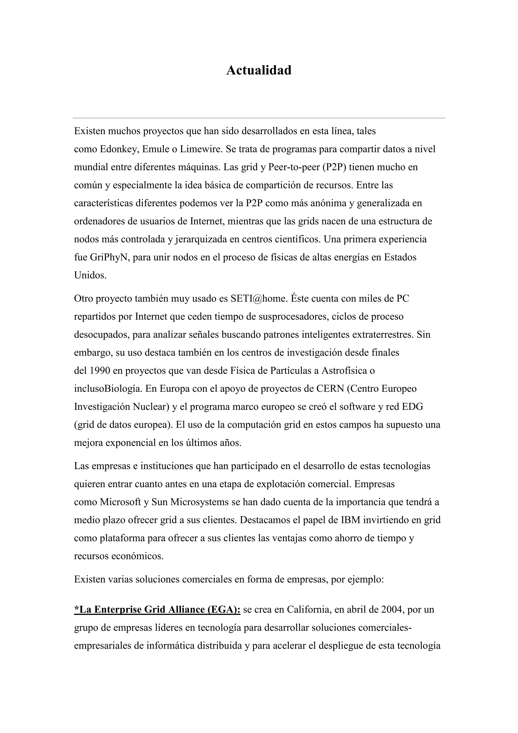 Actualidad



Existen muchos proyectos que han sido desarrollados en esta línea, tales
como Edonkey, Emule o Limewire. Se trata de programas para compartir datos a nivel
mundial entre diferentes máquinas. Las grid y Peer-to-peer (P2P) tienen mucho en
común y especialmente la idea básica de compartición de recursos. Entre las
características diferentes podemos ver la P2P como más anónima y generalizada en
ordenadores de usuarios de Internet, mientras que las grids nacen de una estructura de
nodos más controlada y jerarquizada en centros científicos. Una primera experiencia
fue GriPhyN, para unir nodos en el proceso de físicas de altas energías en Estados
Unidos.

Otro proyecto también muy usado es SETI@home. Éste cuenta con miles de PC
repartidos por Internet que ceden tiempo de susprocesadores, ciclos de proceso
desocupados, para analizar señales buscando patrones inteligentes extraterrestres. Sin
embargo, su uso destaca también en los centros de investigación desde finales
del 1990 en proyectos que van desde Física de Partículas a Astrofísica o
inclusoBiología. En Europa con el apoyo de proyectos de CERN (Centro Europeo
Investigación Nuclear) y el programa marco europeo se creó el software y red EDG
(grid de datos europea). El uso de la computación grid en estos campos ha supuesto una
mejora exponencial en los últimos años.

Las empresas e instituciones que han participado en el desarrollo de estas tecnologías
quieren entrar cuanto antes en una etapa de explotación comercial. Empresas
como Microsoft y Sun Microsystems se han dado cuenta de la importancia que tendrá a
medio plazo ofrecer grid a sus clientes. Destacamos el papel de IBM invirtiendo en grid
como plataforma para ofrecer a sus clientes las ventajas como ahorro de tiempo y
recursos económicos.

Existen varias soluciones comerciales en forma de empresas, por ejemplo:

*La Enterprise Grid Alliance (EGA): se crea en California, en abril de 2004, por un
grupo de empresas líderes en tecnología para desarrollar soluciones comerciales-
empresariales de informática distribuida y para acelerar el despliegue de esta tecnología
 