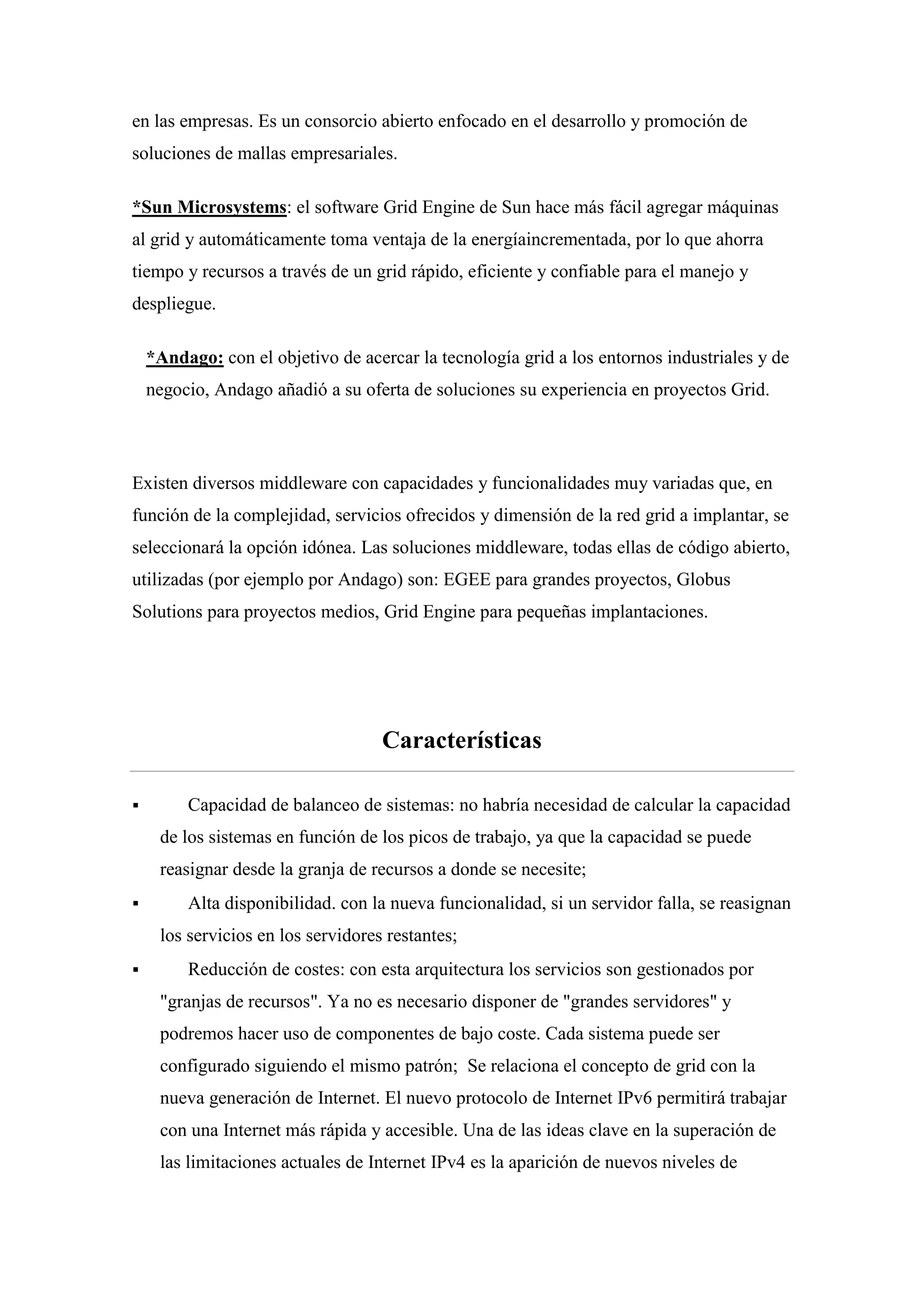 en las empresas. Es un consorcio abierto enfocado en el desarrollo y promoción de
soluciones de mallas empresariales.

*Sun Microsystems: el software Grid Engine de Sun hace más fácil agregar máquinas
al grid y automáticamente toma ventaja de la energíaincrementada, por lo que ahorra
tiempo y recursos a través de un grid rápido, eficiente y confiable para el manejo y
despliegue.

    *Andago: con el objetivo de acercar la tecnología grid a los entornos industriales y de
    negocio, Andago añadió a su oferta de soluciones su experiencia en proyectos Grid.




Existen diversos middleware con capacidades y funcionalidades muy variadas que, en
función de la complejidad, servicios ofrecidos y dimensión de la red grid a implantar, se
seleccionará la opción idónea. Las soluciones middleware, todas ellas de código abierto,
utilizadas (por ejemplo por Andago) son: EGEE para grandes proyectos, Globus
Solutions para proyectos medios, Grid Engine para pequeñas implantaciones.




                                    Características

        Capacidad de balanceo de sistemas: no habría necesidad de calcular la capacidad
     de los sistemas en función de los picos de trabajo, ya que la capacidad se puede
     reasignar desde la granja de recursos a donde se necesite;
        Alta disponibilidad. con la nueva funcionalidad, si un servidor falla, se reasignan
     los servicios en los servidores restantes;
        Reducción de costes: con esta arquitectura los servicios son gestionados por
     "granjas de recursos". Ya no es necesario disponer de "grandes servidores" y
     podremos hacer uso de componentes de bajo coste. Cada sistema puede ser
     configurado siguiendo el mismo patrón; Se relaciona el concepto de grid con la
     nueva generación de Internet. El nuevo protocolo de Internet IPv6 permitirá trabajar
     con una Internet más rápida y accesible. Una de las ideas clave en la superación de
     las limitaciones actuales de Internet IPv4 es la aparición de nuevos niveles de
 
