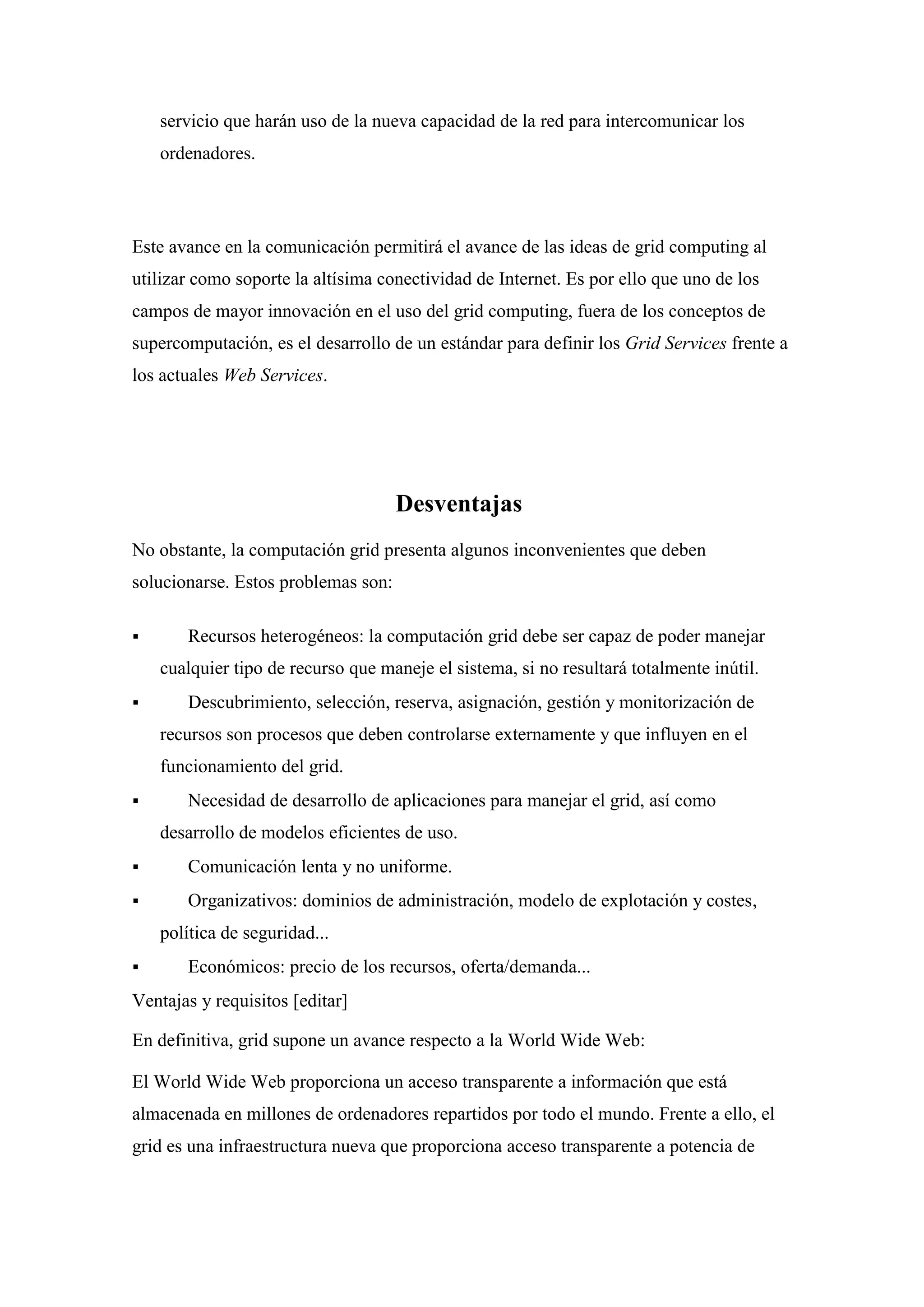 servicio que harán uso de la nueva capacidad de la red para intercomunicar los
    ordenadores.




Este avance en la comunicación permitirá el avance de las ideas de grid computing al
utilizar como soporte la altísima conectividad de Internet. Es por ello que uno de los
campos de mayor innovación en el uso del grid computing, fuera de los conceptos de
supercomputación, es el desarrollo de un estándar para definir los Grid Services frente a
los actuales Web Services.




                                     Desventajas
No obstante, la computación grid presenta algunos inconvenientes que deben
solucionarse. Estos problemas son:

      Recursos heterogéneos: la computación grid debe ser capaz de poder manejar
    cualquier tipo de recurso que maneje el sistema, si no resultará totalmente inútil.
      Descubrimiento, selección, reserva, asignación, gestión y monitorización de
    recursos son procesos que deben controlarse externamente y que influyen en el
    funcionamiento del grid.
      Necesidad de desarrollo de aplicaciones para manejar el grid, así como
    desarrollo de modelos eficientes de uso.
      Comunicación lenta y no uniforme.
      Organizativos: dominios de administración, modelo de explotación y costes,
    política de seguridad...
      Económicos: precio de los recursos, oferta/demanda...
Ventajas y requisitos [editar]

En definitiva, grid supone un avance respecto a la World Wide Web:

El World Wide Web proporciona un acceso transparente a información que está
almacenada en millones de ordenadores repartidos por todo el mundo. Frente a ello, el
grid es una infraestructura nueva que proporciona acceso transparente a potencia de
 
