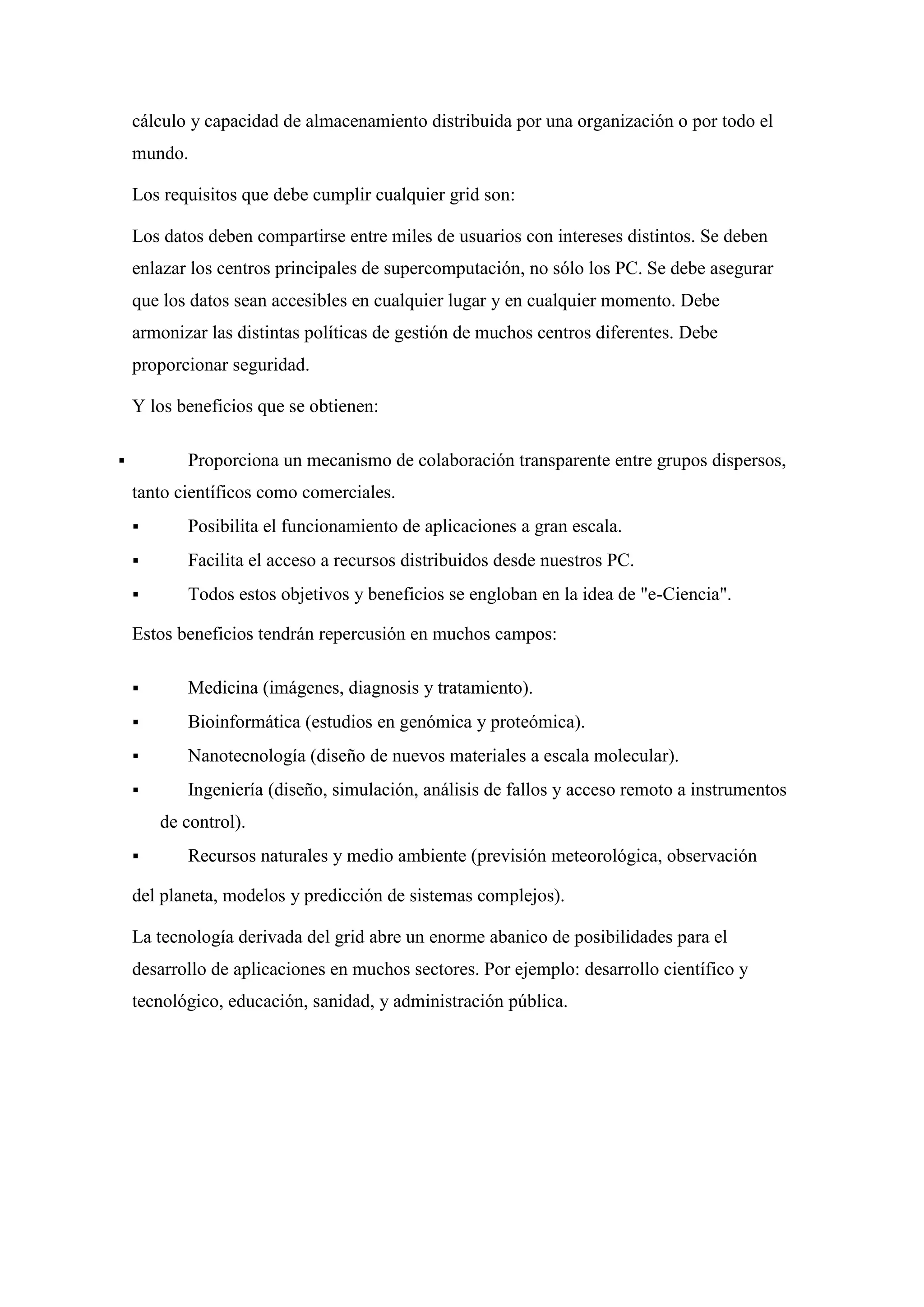 cálculo y capacidad de almacenamiento distribuida por una organización o por todo el
    mundo.

    Los requisitos que debe cumplir cualquier grid son:

    Los datos deben compartirse entre miles de usuarios con intereses distintos. Se deben
    enlazar los centros principales de supercomputación, no sólo los PC. Se debe asegurar
    que los datos sean accesibles en cualquier lugar y en cualquier momento. Debe
    armonizar las distintas políticas de gestión de muchos centros diferentes. Debe
    proporcionar seguridad.

    Y los beneficios que se obtienen:

          Proporciona un mecanismo de colaboración transparente entre grupos dispersos,
    tanto científicos como comerciales.
          Posibilita el funcionamiento de aplicaciones a gran escala.
          Facilita el acceso a recursos distribuidos desde nuestros PC.
          Todos estos objetivos y beneficios se engloban en la idea de "e-Ciencia".

    Estos beneficios tendrán repercusión en muchos campos:

          Medicina (imágenes, diagnosis y tratamiento).
          Bioinformática (estudios en genómica y proteómica).
          Nanotecnología (diseño de nuevos materiales a escala molecular).
          Ingeniería (diseño, simulación, análisis de fallos y acceso remoto a instrumentos
        de control).
          Recursos naturales y medio ambiente (previsión meteorológica, observación

    del planeta, modelos y predicción de sistemas complejos).

    La tecnología derivada del grid abre un enorme abanico de posibilidades para el
    desarrollo de aplicaciones en muchos sectores. Por ejemplo: desarrollo científico y
    tecnológico, educación, sanidad, y administración pública.
 