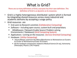 What is Grid?There are so many definitions of Grid, everyone has their own definition. The definition of Grid is as dynamic as its resources.Grid is a highly heterogeneous distributed  system which is formed by integrating shared resources across many industrial and academic domains by accepting a usage policy.Grid resources  areEnd users to Research scientists (Collaborative Computing)