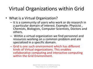 Properties of GridGrid computing is called High Throughput Computing(HTC)/ MetaComputing/ Distributed Supercomputing/ On Demand Computing/ Utility ComputingGrid is not owned by one person. Grid cannot be built by one or by a single resource. This is to say the fact that  “One can be part of the Grid”.It is a mix of open source, proprietary software/applications/databases.No Single System Image (SSI), all the connected resources are autonomous and independently owned. virtualization of underlying resourcesDecentralized scheduling, administering and job managementHighly Volatile, resources join and leave the Grid at their own will and wish.unlimited number of nodes/resourcesAll the resources are highly heterogeneous in nature (from silicon to applications to application services called web service)Internet is used as Information Highway. Grid is built on top of Internet and is used as Computing/Sharing Highway Adarsh Patil, Centre for Unified Computing, http://www.cuc.ucc.ie/staff/apatil