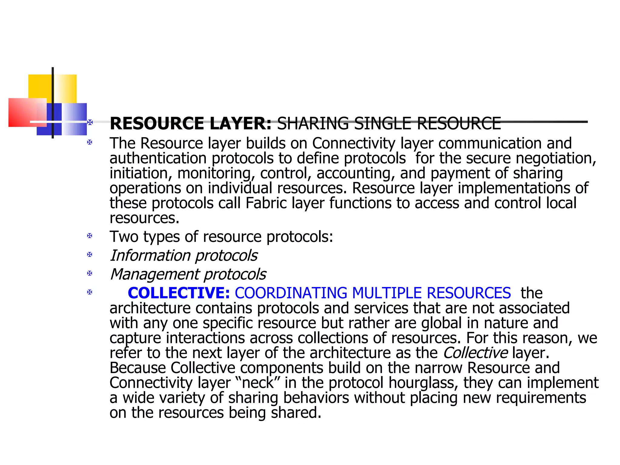 RESOURCE LAYER:  SHARING SINGLE RESOURCE The Resource layer builds on Connectivity layer communication and authentication protocols to define protocols  for the secure negotiation, initiation, monitoring, control, accounting, and payment of sharing operations on individual resources. Resource layer implementations of these protocols call Fabric layer functions to access and control local resources.  Two types of resource protocols: Information protocols   Management protocols   COLLECTIVE:  COORDINATING MULTIPLE RESOURCES   the architecture contains protocols and services that are not associated with any one specific resource but rather are global in nature and capture interactions across collections of resources. For this reason, we refer to the next layer of the architecture as the  Collective  layer. Because Collective components build on the narrow Resource and Connectivity layer “neck” in the protocol hourglass, they can implement a wide variety of sharing behaviors without placing new requirements on the resources being shared. 