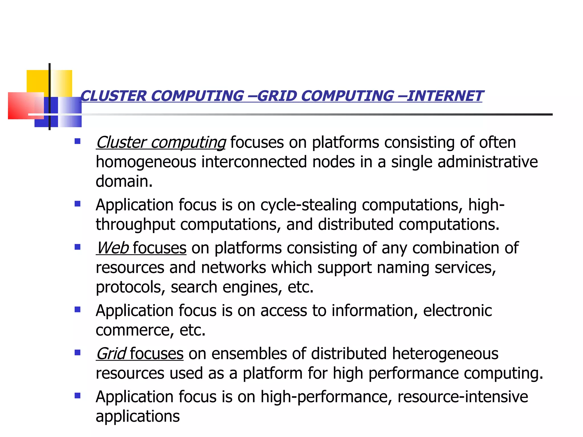 CLUSTER COMPUTING –GRID COMPUTING –INTERNET   Cluster computing  focuses on platforms consisting of often homogeneous interconnected nodes in a single administrative domain.  Application focus is on cycle-stealing computations, high-throughput computations, and distributed computations. Web  focuses  on platforms consisting of any combination of resources and networks which support naming services, protocols, search engines, etc.  Application focus is on access to information, electronic commerce, etc.  Grid  focuses  on ensembles of distributed heterogeneous resources used as a platform for high performance computing.  Application focus is on high-performance, resource-intensive applications  