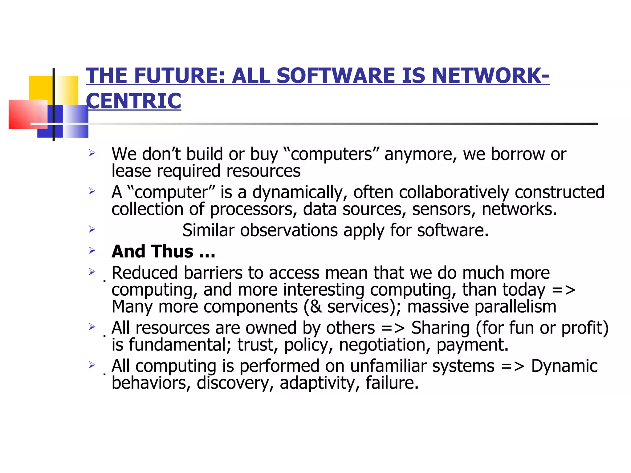 THE FUTURE: ALL SOFTWARE IS NETWORK- CENTRIC We don’t build or buy “computers” anymore, we borrow or lease required resources A “computer” is a dynamically, often collaboratively constructed collection of processors, data sources, sensors, networks. Similar observations apply for software. And Thus …  Reduced barriers to access mean that we do much more computing, and more interesting computing, than today => Many more components (& services); massive parallelism  All resources are owned by others => Sharing (for fun or profit) is fundamental; trust, policy, negotiation, payment.  All computing is performed on unfamiliar systems => Dynamic behaviors, discovery, adaptivity, failure. 