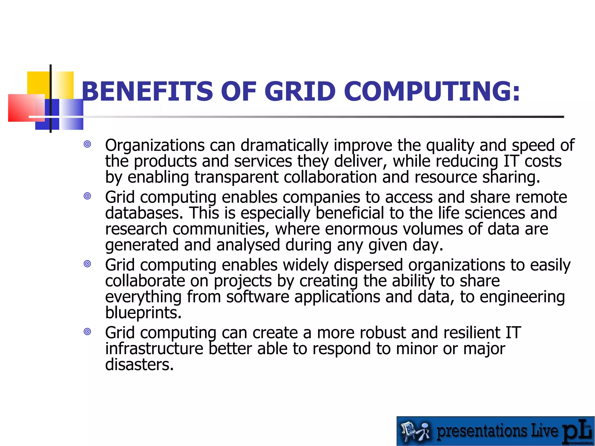 BENEFITS OF GRID COMPUTING: Organizations can dramatically improve the quality and speed of the products and services they deliver, while reducing IT costs by enabling transparent collaboration and resource sharing.  Grid computing enables companies to access and share remote databases. This is especially beneficial to the life sciences and research communities, where enormous volumes of data are generated and analysed during any given day.  Grid computing enables widely dispersed organizations to easily collaborate on projects by creating the ability to share everything from software applications and data, to engineering blueprints.  Grid computing can create a more robust and resilient IT infrastructure better able to respond to minor or major disasters.  