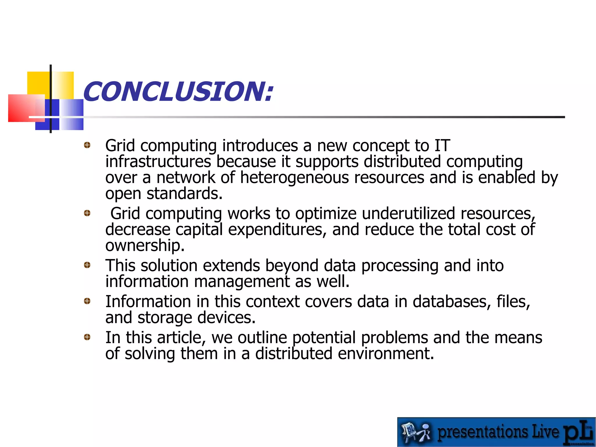 CONCLUSION: Grid computing introduces a new concept to IT infrastructures because it supports distributed computing over a network of heterogeneous resources and is enabled by open standards. Grid computing works to optimize underutilized resources, decrease capital expenditures, and reduce the total cost of ownership.  This solution extends beyond data processing and into information management as well. Information in this context covers data in databases, files, and storage devices.  In this article, we outline potential problems and the means of solving them in a distributed environment. 