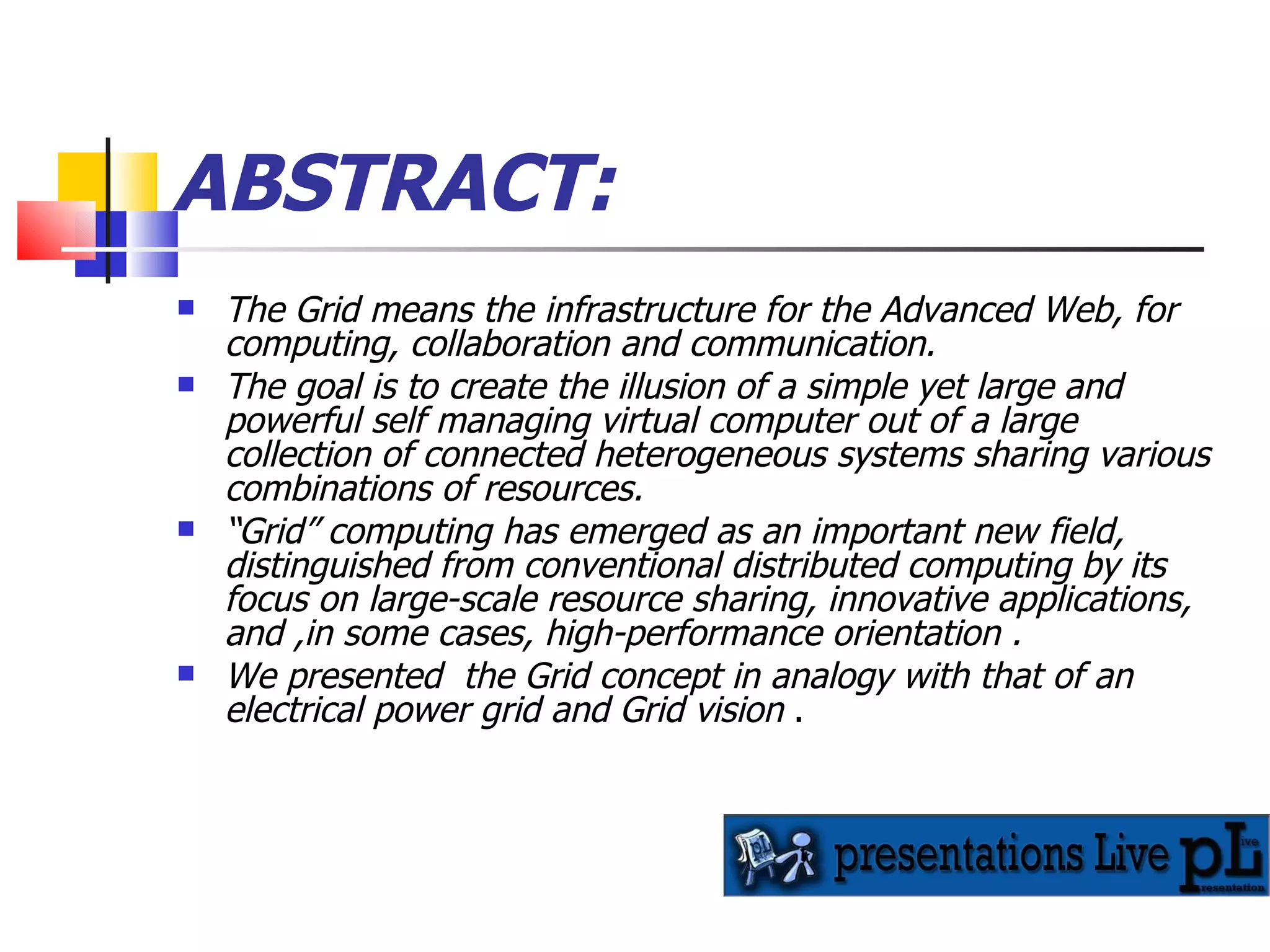 ABSTRACT: The Grid means the infrastructure for the Advanced Web, for computing, collaboration and communication. The goal is to create the illusion of a simple yet large and powerful self managing virtual computer out of a large collection of connected heterogeneous systems sharing various combinations of resources. “ Grid” computing has emerged as an important new field, distinguished from conventional distributed computing by its focus on large-scale resource sharing, innovative applications, and ,in some cases, high-performance orientation .   We presented  the Grid concept in analogy with that of an electrical power grid and Grid vision  . 