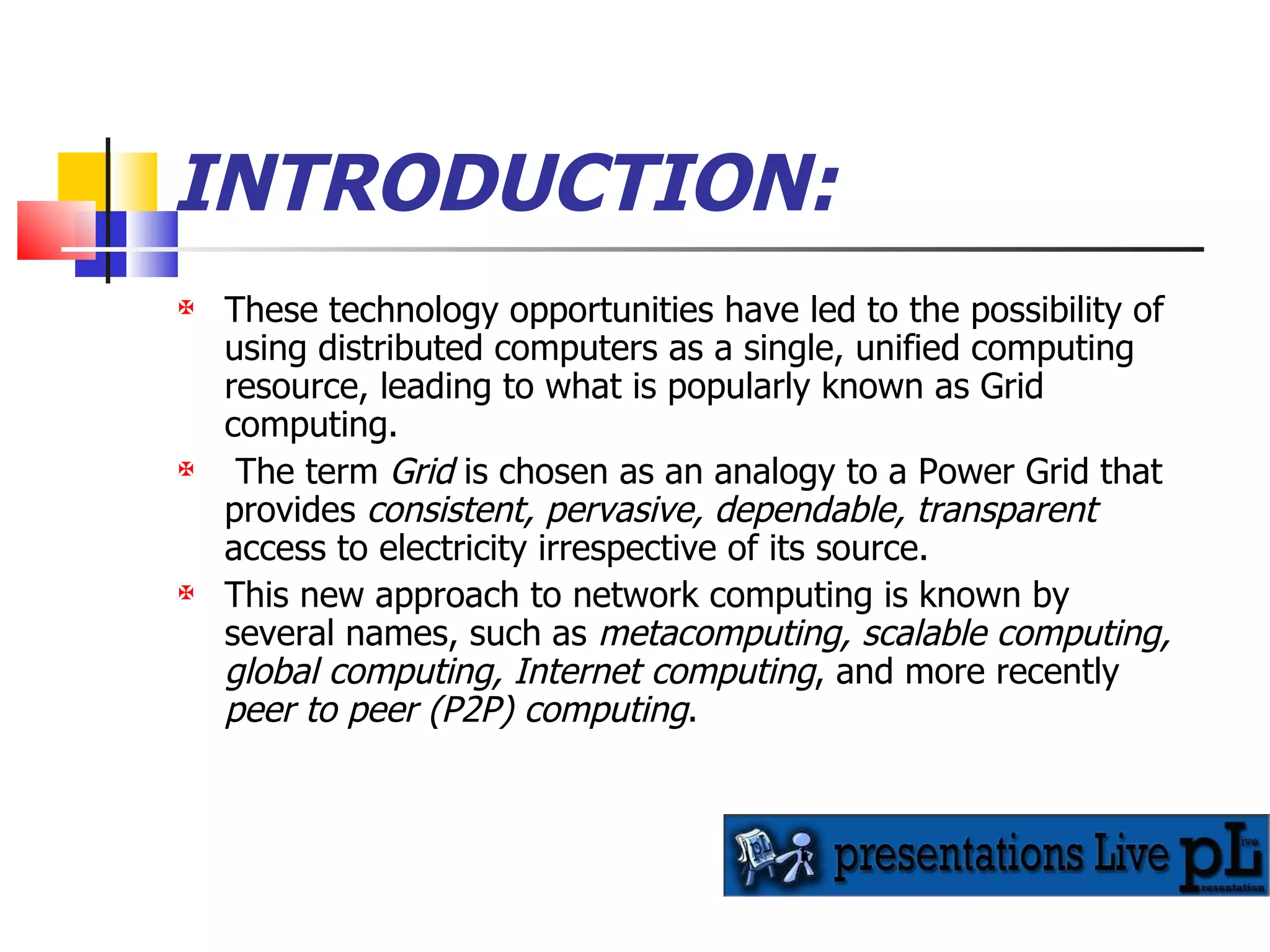 INTRODUCTION: These technology opportunities have led to the possibility of using distributed computers as a single, unified computing resource, leading to what is popularly known as Grid computing. The term  Grid  is chosen as an analogy to a Power Grid that provides  consistent, pervasive, dependable, transparent  access to electricity irrespective of its source.  This new approach to network computing is known by several names, such as  metacomputing, scalable computing, global computing, Internet computing , and more recently  peer to peer (P2P) computing . 
