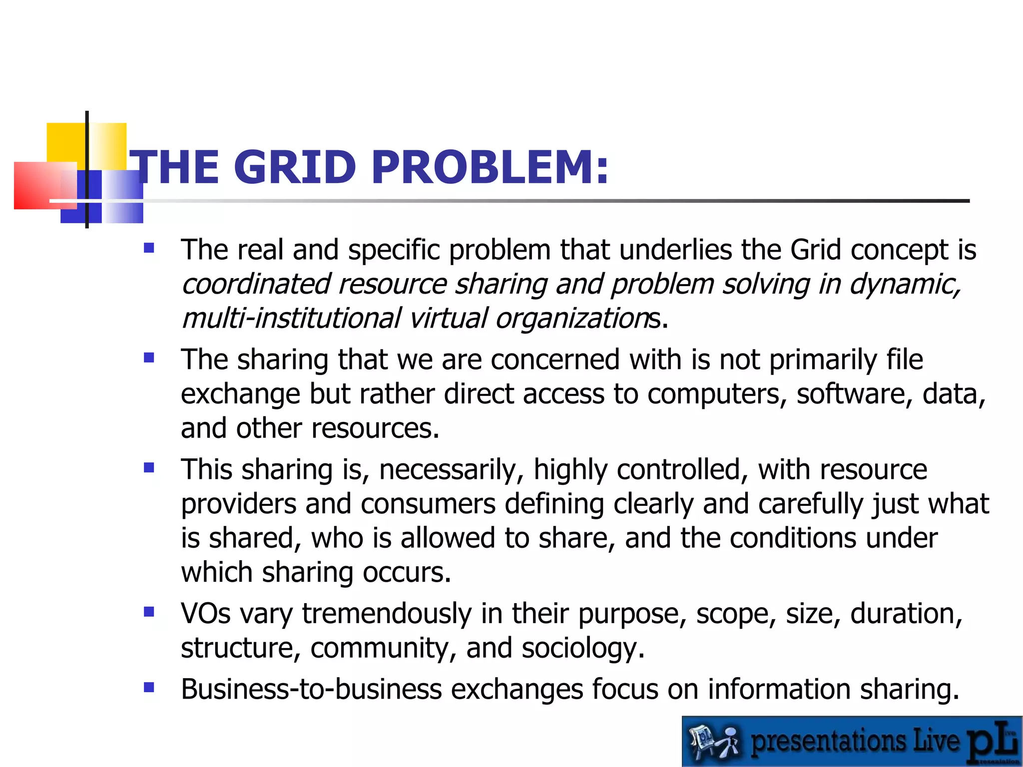 THE GRID PROBLEM: The real and specific problem that underlies the Grid concept is  coordinated resource sharing and problem solving in dynamic, multi-institutional virtual organization s.  The sharing that we are concerned with is not primarily file exchange but rather direct access to computers, software, data, and other resources. This sharing is, necessarily, highly controlled, with resource providers and consumers defining clearly and carefully just what is shared, who is allowed to share, and the conditions under which sharing occurs.  VOs vary tremendously in their purpose, scope, size, duration, structure, community, and sociology.  Business-to-business exchanges focus on information sharing. 