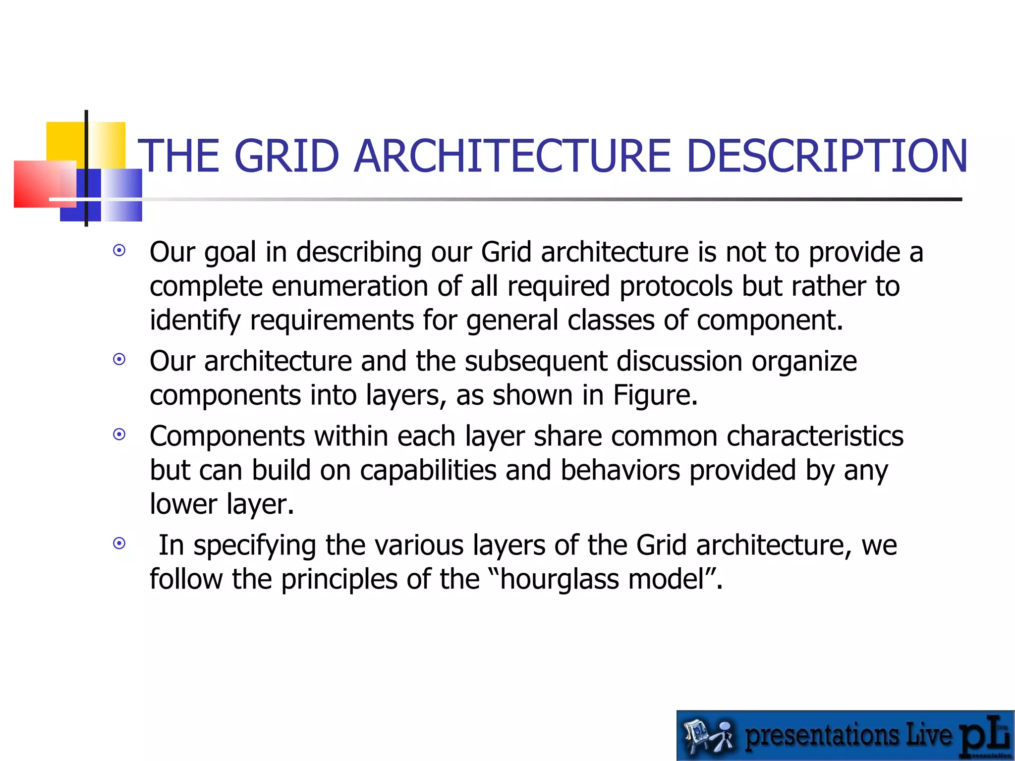 THE GRID ARCHITECTURE DESCRIPTION Our goal in describing our Grid architecture is not to provide a complete enumeration of all required protocols but rather to identify requirements for general classes of component.  Our architecture and the subsequent discussion organize components into layers, as shown in Figure.  Components within each layer share common characteristics but can build on capabilities and behaviors provided by any lower layer. In specifying the various layers of the Grid architecture, we follow the principles of the “hourglass model”. 