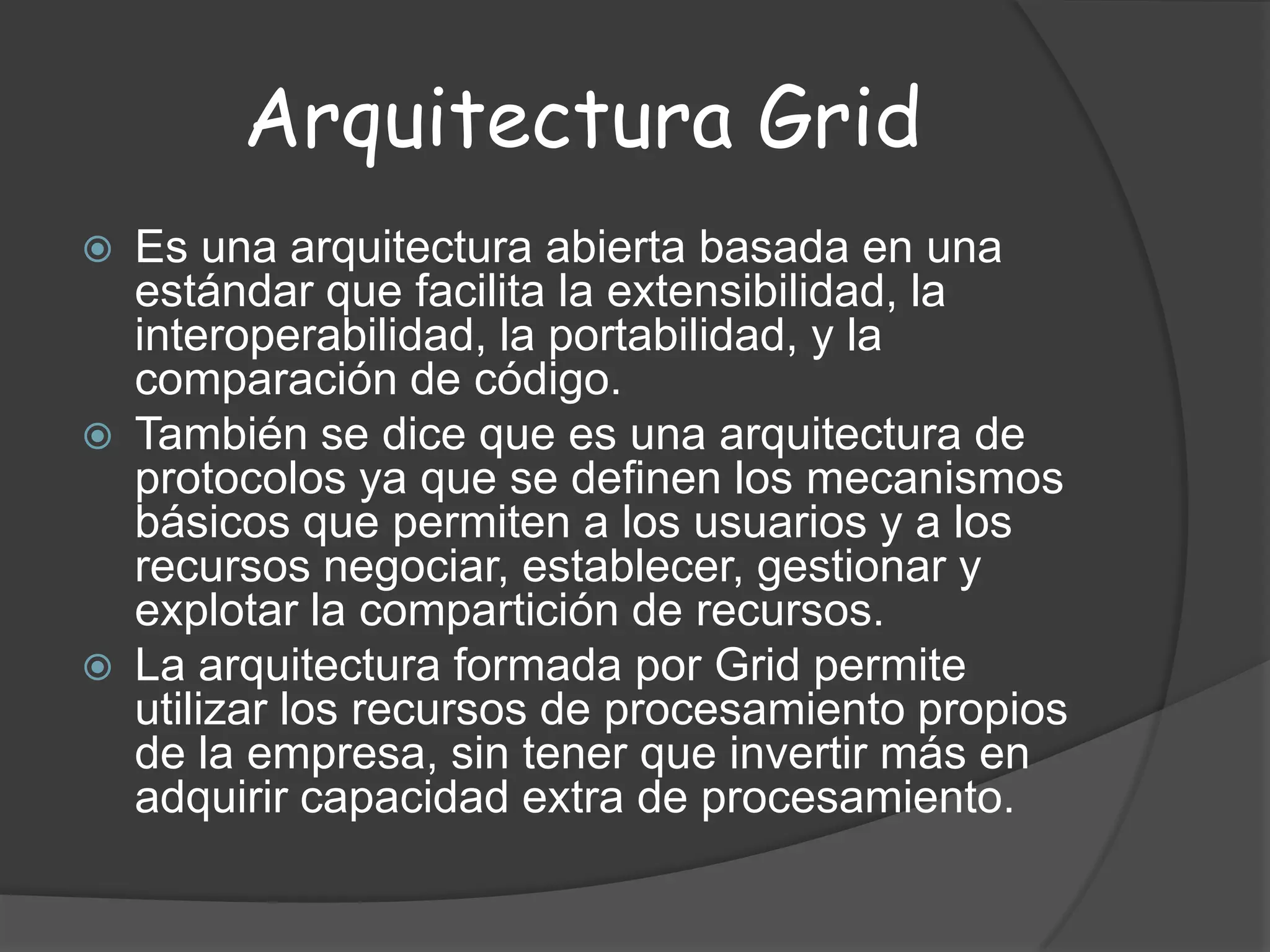 Arquitectura GridEs una arquitectura abierta basada en una estándar que facilita la extensibilidad, la interoperabilidad, la portabilidad, y la comparación de código. También se dice que es una arquitectura de protocolos ya que se definen los mecanismos básicos que permiten a los usuarios y a los recursos negociar, establecer, gestionar y explotar la compartición de recursos. La arquitectura formada por Grid permite utilizar los recursos de procesamiento propios de la empresa, sin tener que invertir más en adquirir capacidad extra de procesamiento. 