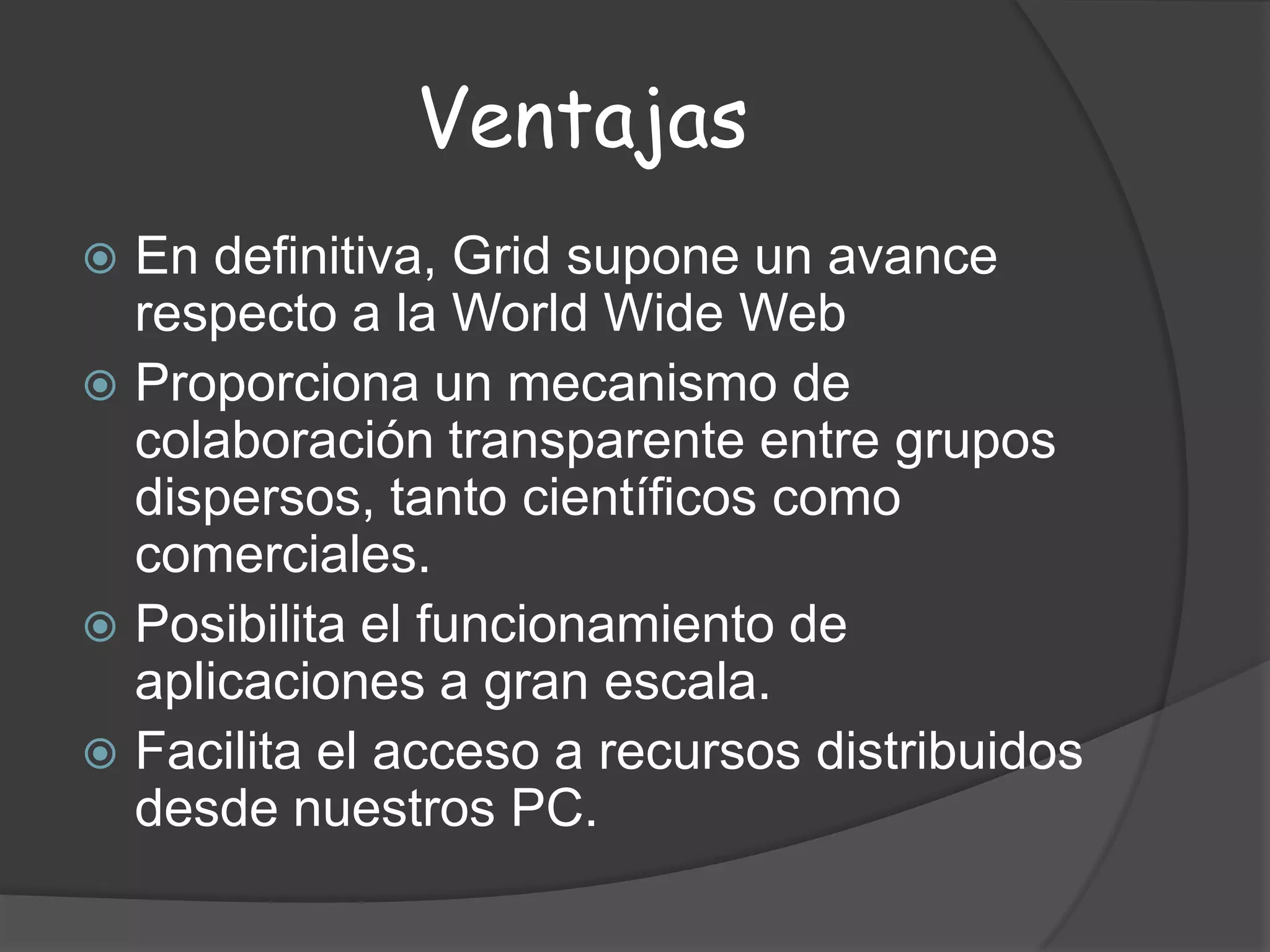 VentajasEn definitiva, Grid supone un avance respecto a la World Wide WebProporciona un mecanismo de colaboración transparente entre grupos dispersos, tanto científicos como comerciales.Posibilita el funcionamiento de aplicaciones a gran escala.Facilita el acceso a recursos distribuidos desde nuestros PC.