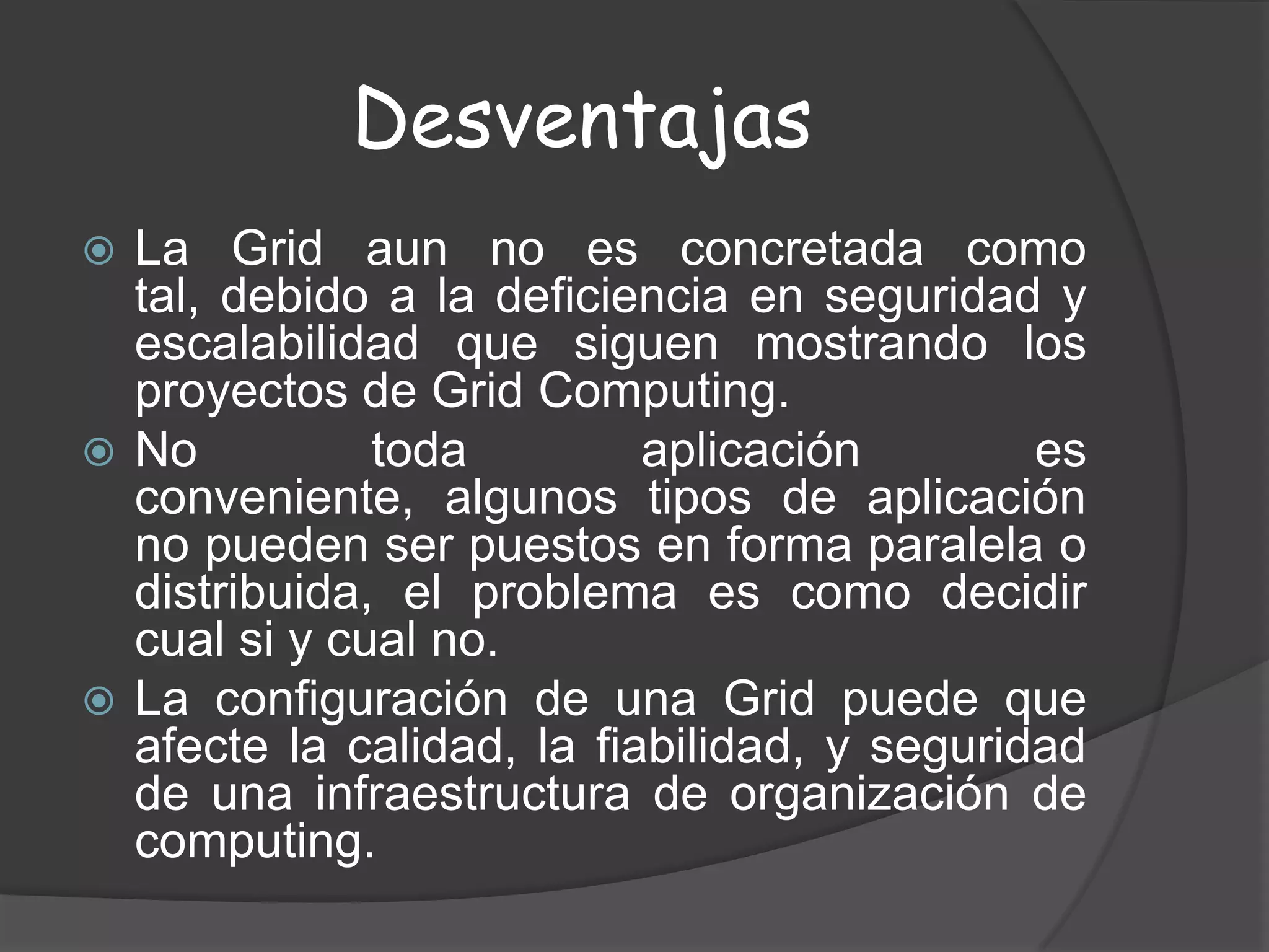 DesventajasLa Grid aun no es concretada como tal, debido a la deficiencia en seguridad y escalabilidad que siguen mostrando los proyectos de Grid Computing. No toda aplicación es conveniente, algunos tipos de aplicación no pueden ser puestos en forma paralela o distribuida, el problema es como decidir cual si y cual no. La configuración de una Grid puede que afecte la calidad, la fiabilidad, y seguridad de una infraestructura de organización de computing. 