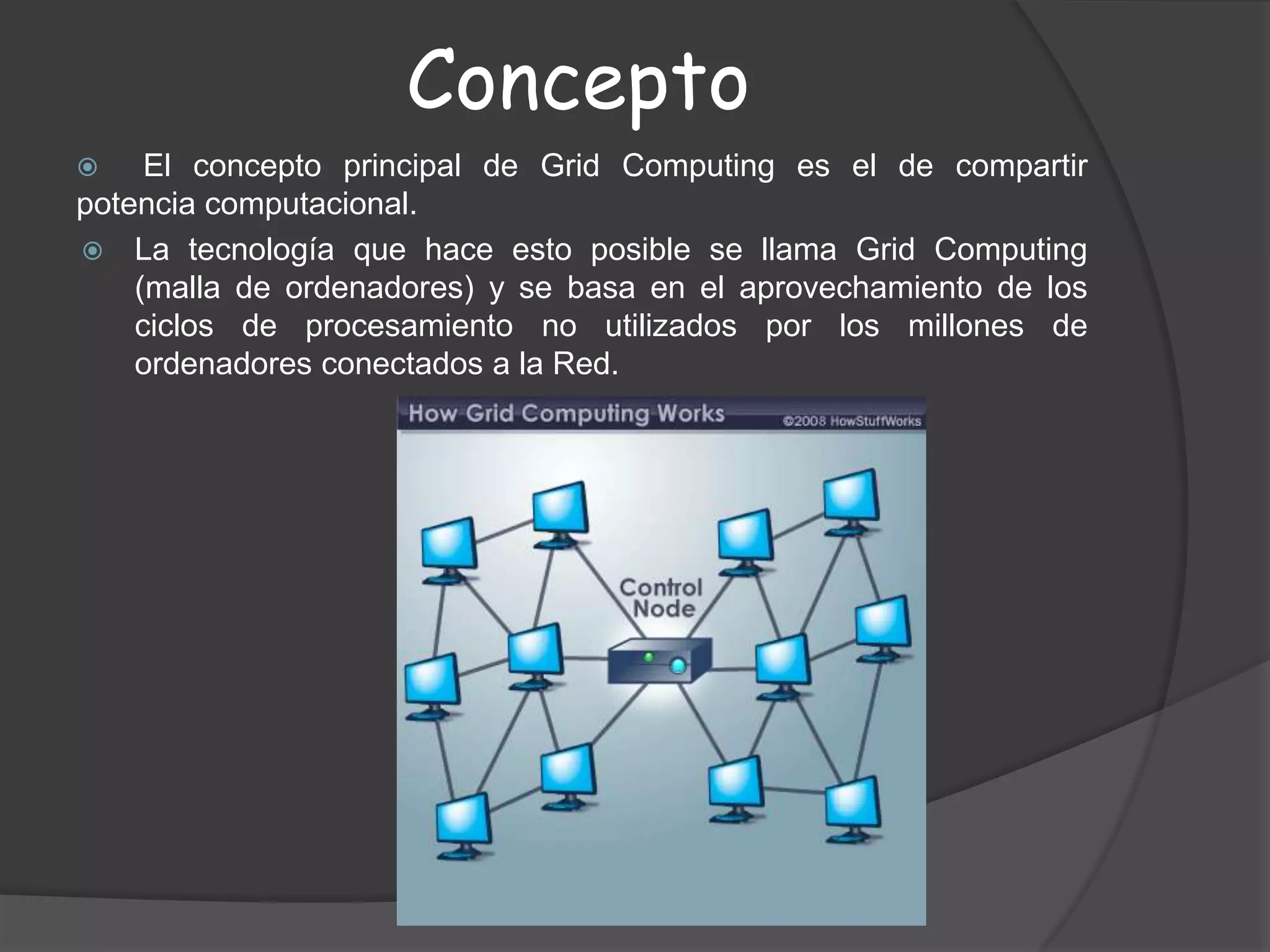 Concepto El concepto principal de Grid Computing es el de compartir           potencia computacional.La tecnología que hace esto posible se llama Grid Computing (malla de ordenadores) y se basa en el aprovechamiento de los ciclos de procesamiento no utilizados por los millones de ordenadores conectados a la Red.