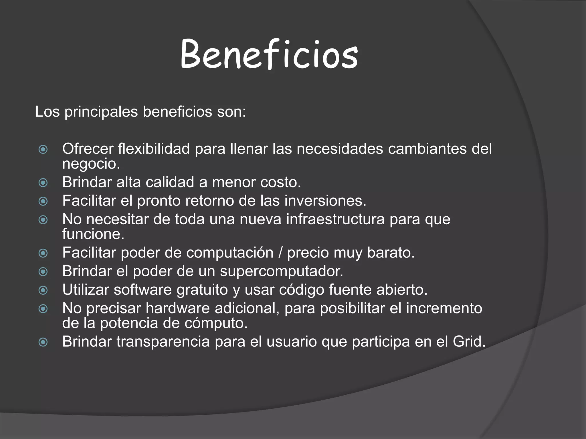 BeneficiosLos principales beneficios son:Ofrecer flexibilidad para llenar las necesidades cambiantes del negocio.Brindar alta calidad a menor costo.Facilitar el pronto retorno de las inversiones.No necesitar de toda una nueva infraestructura para que funcione.Facilitar poder de computación / precio muy barato.Brindar el poder de un supercomputador.Utilizar software gratuito y usar código fuente abierto.No precisar hardware adicional, para posibilitar el incremento de la potencia de cómputo.Brindar transparencia para el usuario que participa en el Grid.
