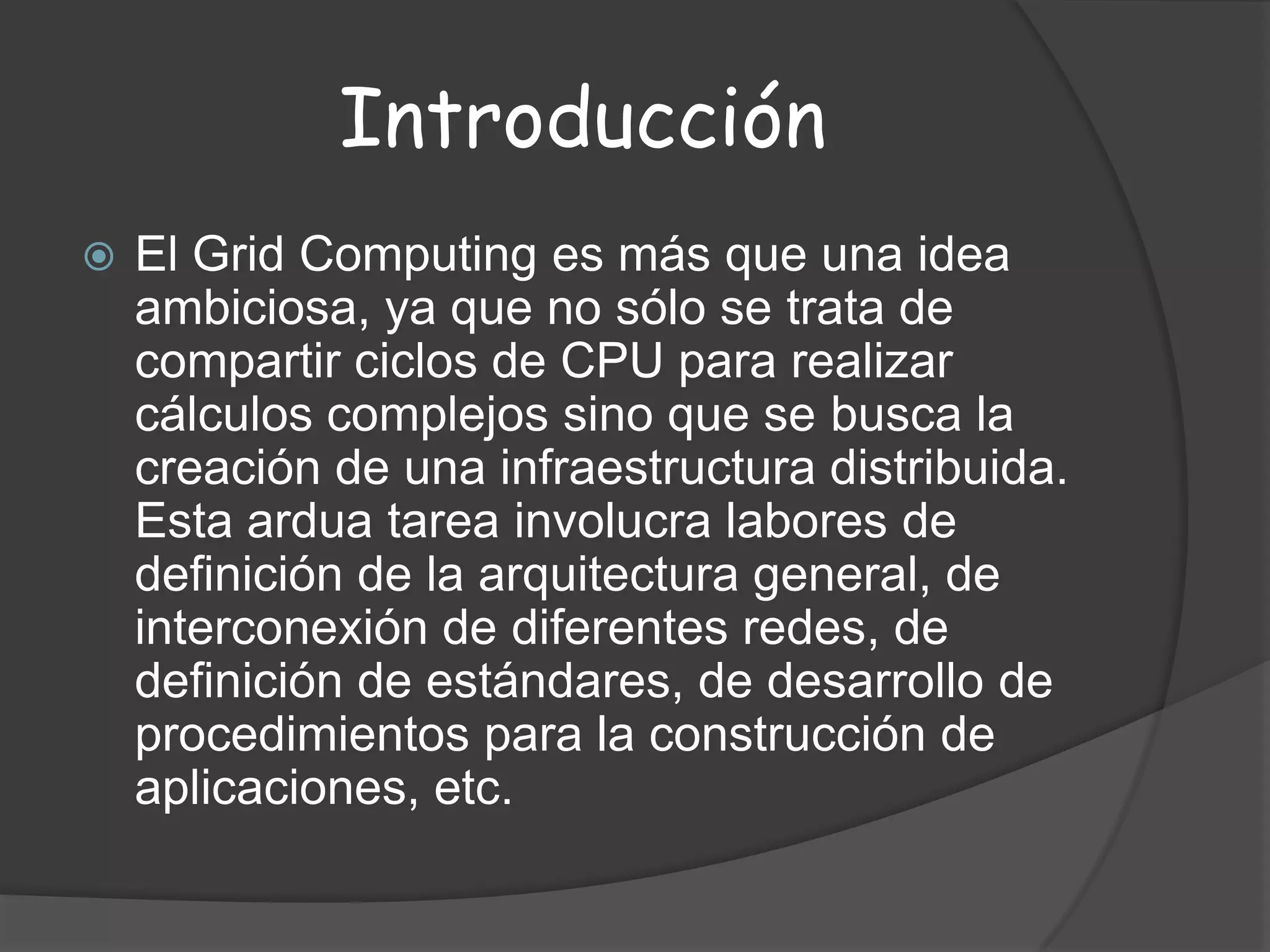 IntroducciónEl Grid Computing es más que una idea ambiciosa, ya que no sólo se trata de compartir ciclos de CPU para realizar cálculos complejos sino que se busca la creación de una infraestructura distribuida. Esta ardua tarea involucra labores de definición de la arquitectura general, de interconexión de diferentes redes, de definición de estándares, de desarrollo de procedimientos para la construcción de aplicaciones, etc. 