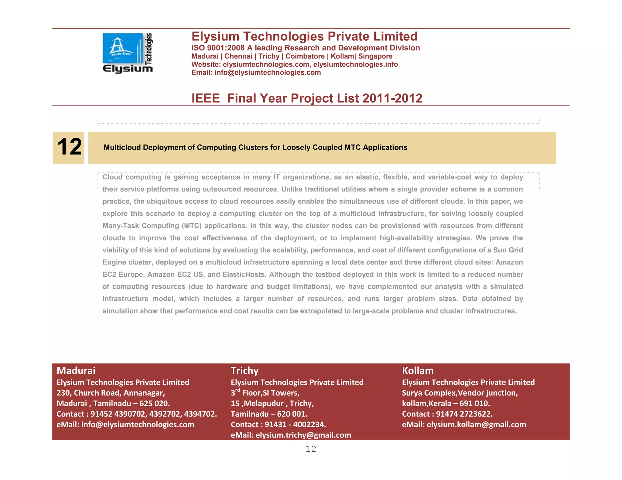 Elysium Technologies Private Limited
                                       ISO 9001:2008 A leading Research and Development Division
                                       Madurai | Chennai | Trichy | Coimbatore | Kollam| Singapore
                                       Website: elysiumtechnologies.com, elysiumtechnologies.info
                                       Email: info@elysiumtechnologies.com


                                       IEEE Final Year Project List 2011-2012



12          Multicloud Deployment of Computing Clusters for Loosely Coupled MTC Applications


            Cloud computing is gaining acceptance in many IT organizations, as an elastic, flexible, and variable-cost way to deploy
            their service platforms using outsourced resources. Unlike traditional utilities where a single provider scheme is a common
            practice, the ubiquitous access to cloud resources easily enables the simultaneous use of different clouds. In this paper, we
            explore this scenario to deploy a computing cluster on the top of a multicloud infrastructure, for solving loosely coupled
            Many-Task Computing (MTC) applications. In this way, the cluster nodes can be provisioned with resources from different
            clouds to improve the cost effectiveness of the deployment, or to implement high-availability strategies. We prove the
            viability of this kind of solutions by evaluating the scalability, performance, and cost of different configurations of a Sun Grid
            Engine cluster, deployed on a multicloud infrastructure spanning a local data center and three different cloud sites: Amazon
            EC2 Europe, Amazon EC2 US, and ElasticHosts. Although the testbed deployed in this work is limited to a reduced number
            of computing resources (due to hardware and budget limitations), we have complemented our analysis with a simulated
            infrastructure model, which includes a larger number of resources, and runs larger problem sizes. Data obtained by
            simulation show that performance and cost results can be extrapolated to large-scale problems and cluster infrastructures.




Madurai                                            Trichy                                               Kollam
Elysium Technologies Private Limited               Elysium Technologies Private Limited                 Elysium Technologies Private Limited
230, Church Road, Annanagar,                       3rd Floor,SI Towers,                                 Surya Complex,Vendor junction,
Madurai , Tamilnadu – 625 020.                     15 ,Melapudur , Trichy,                              kollam,Kerala – 691 010.
Contact : 91452 4390702, 4392702, 4394702.         Tamilnadu – 620 001.                                 Contact : 91474 2723622.
eMail: info@elysiumtechnologies.com                Contact : 91431 - 4002234.                           eMail: elysium.kollam@gmail.com
                                                   eMail: elysium.trichy@gmail.com
                                                                          12
 