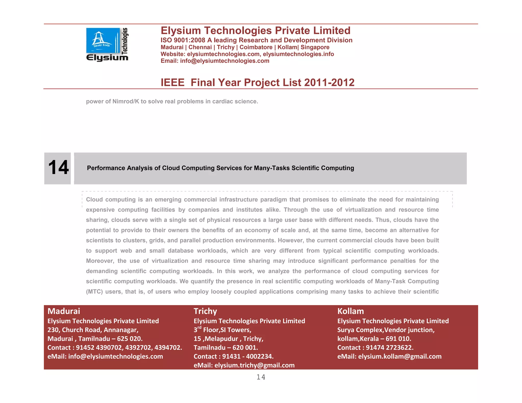 Elysium Technologies Private Limited
                                      ISO 9001:2008 A leading Research and Development Division
                                      Madurai | Chennai | Trichy | Coimbatore | Kollam| Singapore
                                      Website: elysiumtechnologies.com, elysiumtechnologies.info
                                      Email: info@elysiumtechnologies.com


                                      IEEE Final Year Project List 2011-2012
            power of Nimrod/K to solve real problems in cardiac science.




14          Performance Analysis of Cloud Computing Services for Many-Tasks Scientific Computing




            Cloud computing is an emerging commercial infrastructure paradigm that promises to eliminate the need for maintaining
            expensive computing facilities by companies and institutes alike. Through the use of virtualization and resource time
            sharing, clouds serve with a single set of physical resources a large user base with different needs. Thus, clouds have the
            potential to provide to their owners the benefits of an economy of scale and, at the same time, become an alternative for
            scientists to clusters, grids, and parallel production environments. However, the current commercial clouds have been built
            to support web and small database workloads, which are very different from typical scientific computing workloads.
            Moreover, the use of virtualization and resource time sharing may introduce significant performance penalties for the
            demanding scientific computing workloads. In this work, we analyze the performance of cloud computing services for
            scientific computing workloads. We quantify the presence in real scientific computing workloads of Many-Task Computing
            (MTC) users, that is, of users who employ loosely coupled applications comprising many tasks to achieve their scientific


Madurai                                          Trichy                                             Kollam
Elysium Technologies Private Limited             Elysium Technologies Private Limited               Elysium Technologies Private Limited
230, Church Road, Annanagar,                     3rd Floor,SI Towers,                               Surya Complex,Vendor junction,
Madurai , Tamilnadu – 625 020.                   15 ,Melapudur , Trichy,                            kollam,Kerala – 691 010.
Contact : 91452 4390702, 4392702, 4394702.       Tamilnadu – 620 001.                               Contact : 91474 2723622.
eMail: info@elysiumtechnologies.com              Contact : 91431 - 4002234.                         eMail: elysium.kollam@gmail.com
                                                 eMail: elysium.trichy@gmail.com
                                                                       14
 