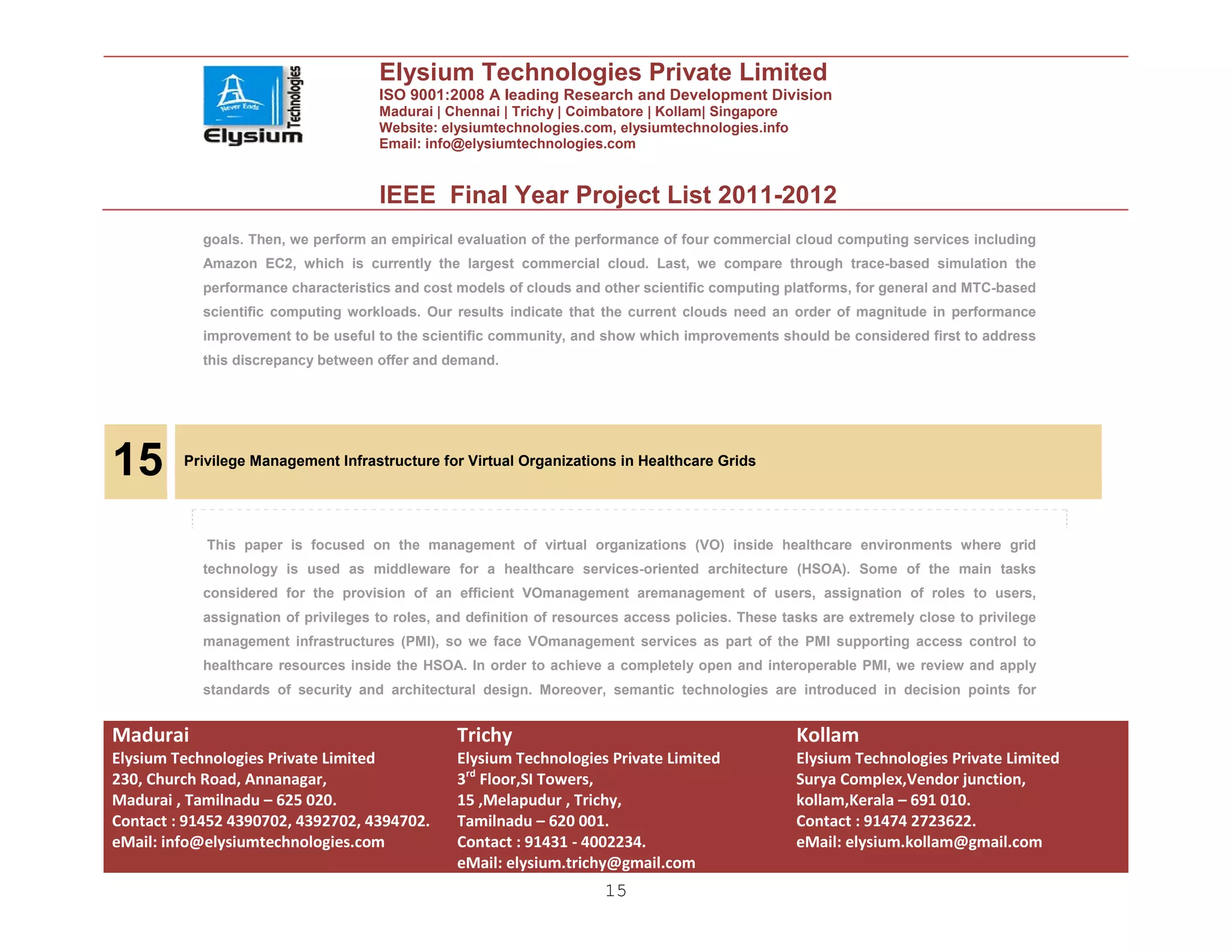 Elysium Technologies Private Limited
                                      ISO 9001:2008 A leading Research and Development Division
                                      Madurai | Chennai | Trichy | Coimbatore | Kollam| Singapore
                                      Website: elysiumtechnologies.com, elysiumtechnologies.info
                                      Email: info@elysiumtechnologies.com


                                      IEEE Final Year Project List 2011-2012
            goals. Then, we perform an empirical evaluation of the performance of four commercial cloud computing services including
            Amazon EC2, which is currently the largest commercial cloud. Last, we compare through trace-based simulation the
            performance characteristics and cost models of clouds and other scientific computing platforms, for general and MTC-based
            scientific computing workloads. Our results indicate that the current clouds need an order of magnitude in performance
            improvement to be useful to the scientific community, and show which improvements should be considered first to address
            this discrepancy between offer and demand.




15       Privilege Management Infrastructure for Virtual Organizations in Healthcare Grids




            This paper is focused on the management of virtual organizations (VO) inside healthcare environments where grid
            technology is used as middleware for a healthcare services-oriented architecture (HSOA). Some of the main tasks
            considered for the provision of an efficient VOmanagement aremanagement of users, assignation of roles to users,
            assignation of privileges to roles, and definition of resources access policies. These tasks are extremely close to privilege
            management infrastructures (PMI), so we face VOmanagement services as part of the PMI supporting access control to
            healthcare resources inside the HSOA. In order to achieve a completely open and interoperable PMI, we review and apply
            standards of security and architectural design. Moreover, semantic technologies are introduced in decision points for


Madurai                                           Trichy                                             Kollam
Elysium Technologies Private Limited              Elysium Technologies Private Limited               Elysium Technologies Private Limited
230, Church Road, Annanagar,                      3rd Floor,SI Towers,                               Surya Complex,Vendor junction,
Madurai , Tamilnadu – 625 020.                    15 ,Melapudur , Trichy,                            kollam,Kerala – 691 010.
Contact : 91452 4390702, 4392702, 4394702.        Tamilnadu – 620 001.                               Contact : 91474 2723622.
eMail: info@elysiumtechnologies.com               Contact : 91431 - 4002234.                         eMail: elysium.kollam@gmail.com
                                                  eMail: elysium.trichy@gmail.com
                                                                        15
 