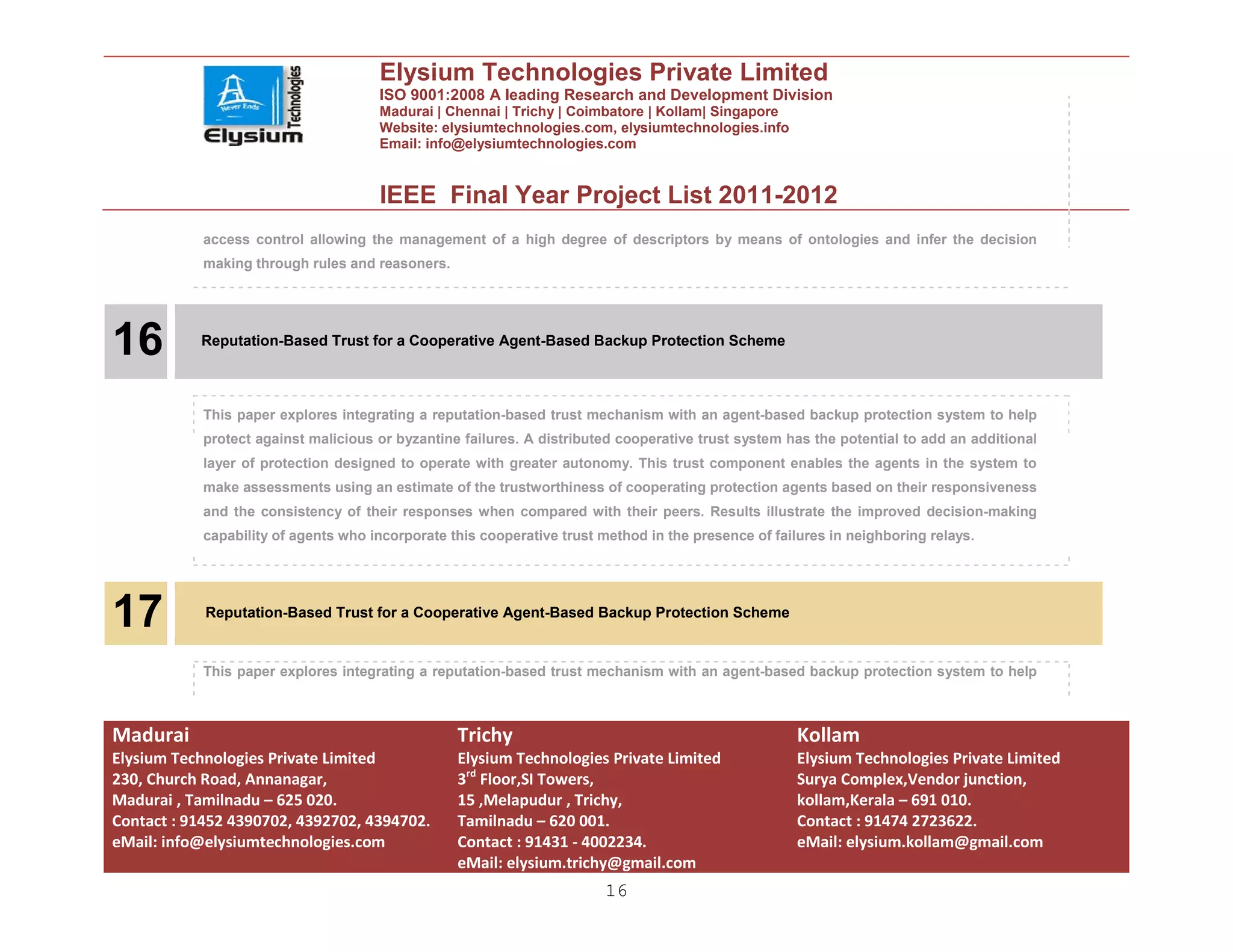 Elysium Technologies Private Limited
                                      ISO 9001:2008 A leading Research and Development Division
                                      Madurai | Chennai | Trichy | Coimbatore | Kollam| Singapore
                                      Website: elysiumtechnologies.com, elysiumtechnologies.info
                                      Email: info@elysiumtechnologies.com


                                      IEEE Final Year Project List 2011-2012
            access control allowing the management of a high degree of descriptors by means of ontologies and infer the decision
            making through rules and reasoners.




16         Reputation-Based Trust for a Cooperative Agent-Based Backup Protection Scheme




            This paper explores integrating a reputation-based trust mechanism with an agent-based backup protection system to help
            protect against malicious or byzantine failures. A distributed cooperative trust system has the potential to add an additional
            layer of protection designed to operate with greater autonomy. This trust component enables the agents in the system to
            make assessments using an estimate of the trustworthiness of cooperating protection agents based on their responsiveness
            and the consistency of their responses when compared with their peers. Results illustrate the improved decision-making
            capability of agents who incorporate this cooperative trust method in the presence of failures in neighboring relays.




17          Reputation-Based Trust for a Cooperative Agent-Based Backup Protection Scheme


            This paper explores integrating a reputation-based trust mechanism with an agent-based backup protection system to help



Madurai                                           Trichy                                              Kollam
Elysium Technologies Private Limited              Elysium Technologies Private Limited                Elysium Technologies Private Limited
230, Church Road, Annanagar,                      3rd Floor,SI Towers,                                Surya Complex,Vendor junction,
Madurai , Tamilnadu – 625 020.                    15 ,Melapudur , Trichy,                             kollam,Kerala – 691 010.
Contact : 91452 4390702, 4392702, 4394702.        Tamilnadu – 620 001.                                Contact : 91474 2723622.
eMail: info@elysiumtechnologies.com               Contact : 91431 - 4002234.                          eMail: elysium.kollam@gmail.com
                                                  eMail: elysium.trichy@gmail.com
                                                                        16
 
