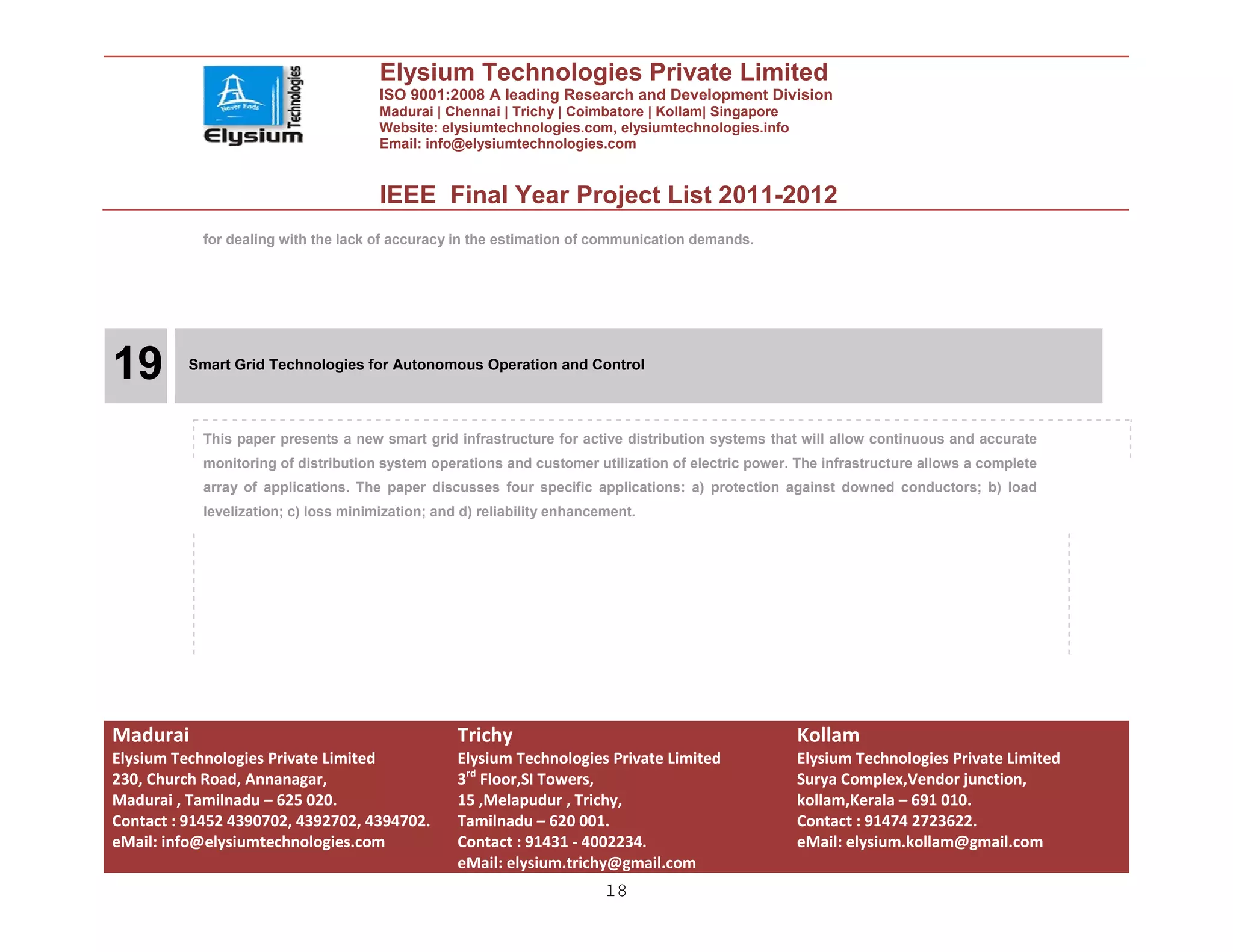 Elysium Technologies Private Limited
                                       ISO 9001:2008 A leading Research and Development Division
                                       Madurai | Chennai | Trichy | Coimbatore | Kollam| Singapore
                                       Website: elysiumtechnologies.com, elysiumtechnologies.info
                                       Email: info@elysiumtechnologies.com


                                       IEEE Final Year Project List 2011-2012
            for dealing with the lack of accuracy in the estimation of communication demands.




19        Smart Grid Technologies for Autonomous Operation and Control




            This paper presents a new smart grid infrastructure for active distribution systems that will allow continuous and accurate
            monitoring of distribution system operations and customer utilization of electric power. The infrastructure allows a complete
            array of applications. The paper discusses four specific applications: a) protection against downed conductors; b) load
            levelization; c) loss minimization; and d) reliability enhancement.




Madurai                                            Trichy                                            Kollam
Elysium Technologies Private Limited               Elysium Technologies Private Limited              Elysium Technologies Private Limited
230, Church Road, Annanagar,                       3rd Floor,SI Towers,                              Surya Complex,Vendor junction,
Madurai , Tamilnadu – 625 020.                     15 ,Melapudur , Trichy,                           kollam,Kerala – 691 010.
Contact : 91452 4390702, 4392702, 4394702.         Tamilnadu – 620 001.                              Contact : 91474 2723622.
eMail: info@elysiumtechnologies.com                Contact : 91431 - 4002234.                        eMail: elysium.kollam@gmail.com
                                                   eMail: elysium.trichy@gmail.com
                                                                          18
 