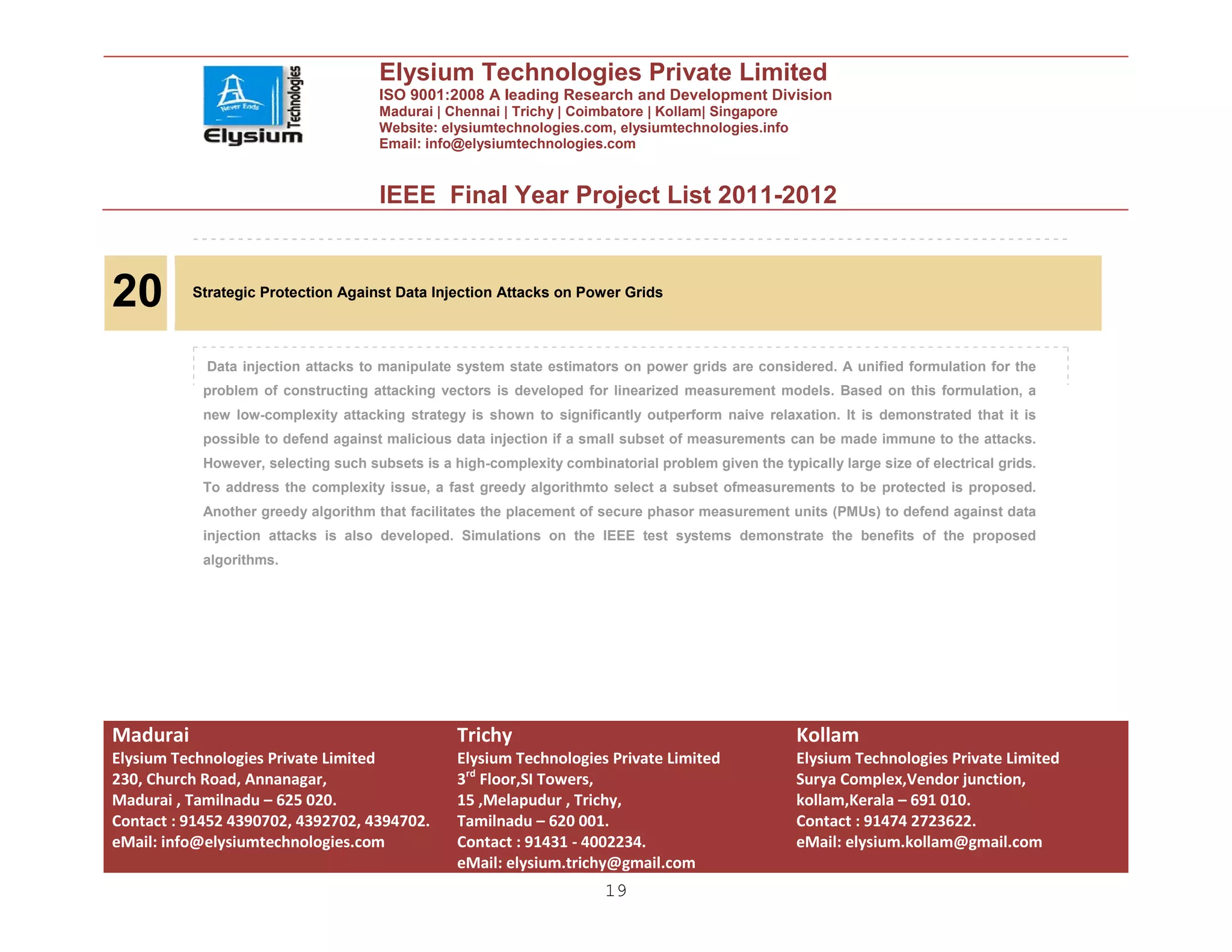 Elysium Technologies Private Limited
                                      ISO 9001:2008 A leading Research and Development Division
                                      Madurai | Chennai | Trichy | Coimbatore | Kollam| Singapore
                                      Website: elysiumtechnologies.com, elysiumtechnologies.info
                                      Email: info@elysiumtechnologies.com


                                      IEEE Final Year Project List 2011-2012



20        Strategic Protection Against Data Injection Attacks on Power Grids




            Data injection attacks to manipulate system state estimators on power grids are considered. A unified formulation for the
            problem of constructing attacking vectors is developed for linearized measurement models. Based on this formulation, a
            new low-complexity attacking strategy is shown to significantly outperform naive relaxation. It is demonstrated that it is
            possible to defend against malicious data injection if a small subset of measurements can be made immune to the attacks.
            However, selecting such subsets is a high-complexity combinatorial problem given the typically large size of electrical grids.
            To address the complexity issue, a fast greedy algorithmto select a subset ofmeasurements to be protected is proposed.
            Another greedy algorithm that facilitates the placement of secure phasor measurement units (PMUs) to defend against data
            injection attacks is also developed. Simulations on the IEEE test systems demonstrate the benefits of the proposed
            algorithms.




Madurai                                           Trichy                                             Kollam
Elysium Technologies Private Limited              Elysium Technologies Private Limited               Elysium Technologies Private Limited
230, Church Road, Annanagar,                      3rd Floor,SI Towers,                               Surya Complex,Vendor junction,
Madurai , Tamilnadu – 625 020.                    15 ,Melapudur , Trichy,                            kollam,Kerala – 691 010.
Contact : 91452 4390702, 4392702, 4394702.        Tamilnadu – 620 001.                               Contact : 91474 2723622.
eMail: info@elysiumtechnologies.com               Contact : 91431 - 4002234.                         eMail: elysium.kollam@gmail.com
                                                  eMail: elysium.trichy@gmail.com
                                                                        19
 