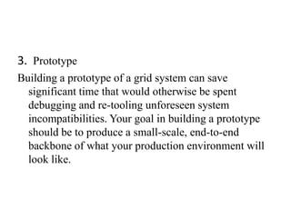 3. Prototype
Building a prototype of a grid system can save
  significant time that would otherwise be spent
  debugging and re-tooling unforeseen system
  incompatibilities. Your goal in building a prototype
  should be to produce a small-scale, end-to-end
  backbone of what your production environment will
  look like.
 
