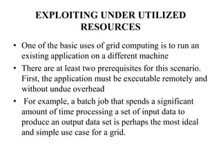 EXPLOITING UNDER UTILIZED
             RESOURCES
• One of the basic uses of grid computing is to run an
  existing application on a different machine
• There are at least two prerequisites for this scenario.
  First, the application must be executable remotely and
  without undue overhead
• For example, a batch job that spends a significant
  amount of time processing a set of input data to
  produce an output data set is perhaps the most ideal
  and simple use case for a grid.
 