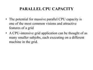 PARALLEL CPU CAPACITY

• The potential for massive parallel CPU capacity is
  one of the most common visions and attractive
  features of a grid
• A CPU-intensive grid application can be thought of as
  many smaller subjobs, each executing on a different
  machine in the grid.
 