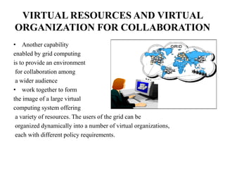 VIRTUAL RESOURCES AND VIRTUAL
ORGANIZATION FOR COLLABORATION
• Another capability
enabled by grid computing
is to provide an environment
 for collaboration among
 a wider audience
• work together to form
the image of a large virtual
computing system offering
 a variety of resources. The users of the grid can be
 organized dynamically into a number of virtual organizations,
 each with different policy requirements.
 