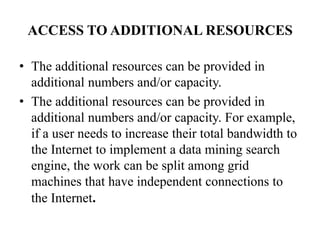 ACCESS TO ADDITIONAL RESOURCES

• The additional resources can be provided in
  additional numbers and/or capacity.
• The additional resources can be provided in
  additional numbers and/or capacity. For example,
  if a user needs to increase their total bandwidth to
  the Internet to implement a data mining search
  engine, the work can be split among grid
  machines that have independent connections to
  the Internet.
 