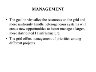 MANAGEMENT

• The goal to virtualize the resources on the grid and
  more uniformly handle heterogeneous systems will
  create new opportunities to better manage a larger,
  more distributed IT infrastructure.
• The grid offers management of priorities among
  different projects
 