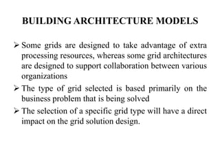 BUILDING ARCHITECTURE MODELS

 Some grids are designed to take advantage of extra
  processing resources, whereas some grid architectures
  are designed to support collaboration between various
  organizations
 The type of grid selected is based primarily on the
  business problem that is being solved
 The selection of a specific grid type will have a direct
  impact on the grid solution design.
 