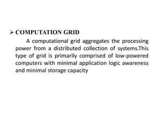  COMPUTATION GRID
      A computational grid aggregates the processing
  power from a distributed collection of systems.This
  type of grid is primarily comprised of low-powered
  computers with minimal application logic awareness
  and minimal storage capacity
 