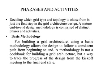 PHARASES AND ACTIVITIES

• Deciding which grid type and topology to chose from is
  just the first step in the grid architecture design. A mature
  end-to-end design methodology is comprised of distinct
  phases and activities.
• Basic Methodology
     For building a grid architecture, using a basic
  methodology allows the design to follow a consistent
  path from beginning to end. A methodology is not a
  cookbook for building a grid architecture, but a way
  to trace the progress of the design from the kickoff
  meeting to the final end state.
 