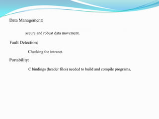 Data Management:

         secure and robust data movement.

Fault Detection:

           Checking the intranet.

Portability:

           C bindings (header files) needed to build and compile programs.
 