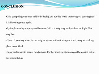 CONCLUSION;

  •Grid computing was once said to be fading out but due to the technological convergence

  it is blooming once again.

  •By implementing our proposed Intranet Grid it is very easy to download multiple files

  very fast

  •No need to worry about the security as we are authenticating each and every step taking

  place in our Grid

  •In particular user to access the database. Further implementations could be carried out in

  the nearest future
 