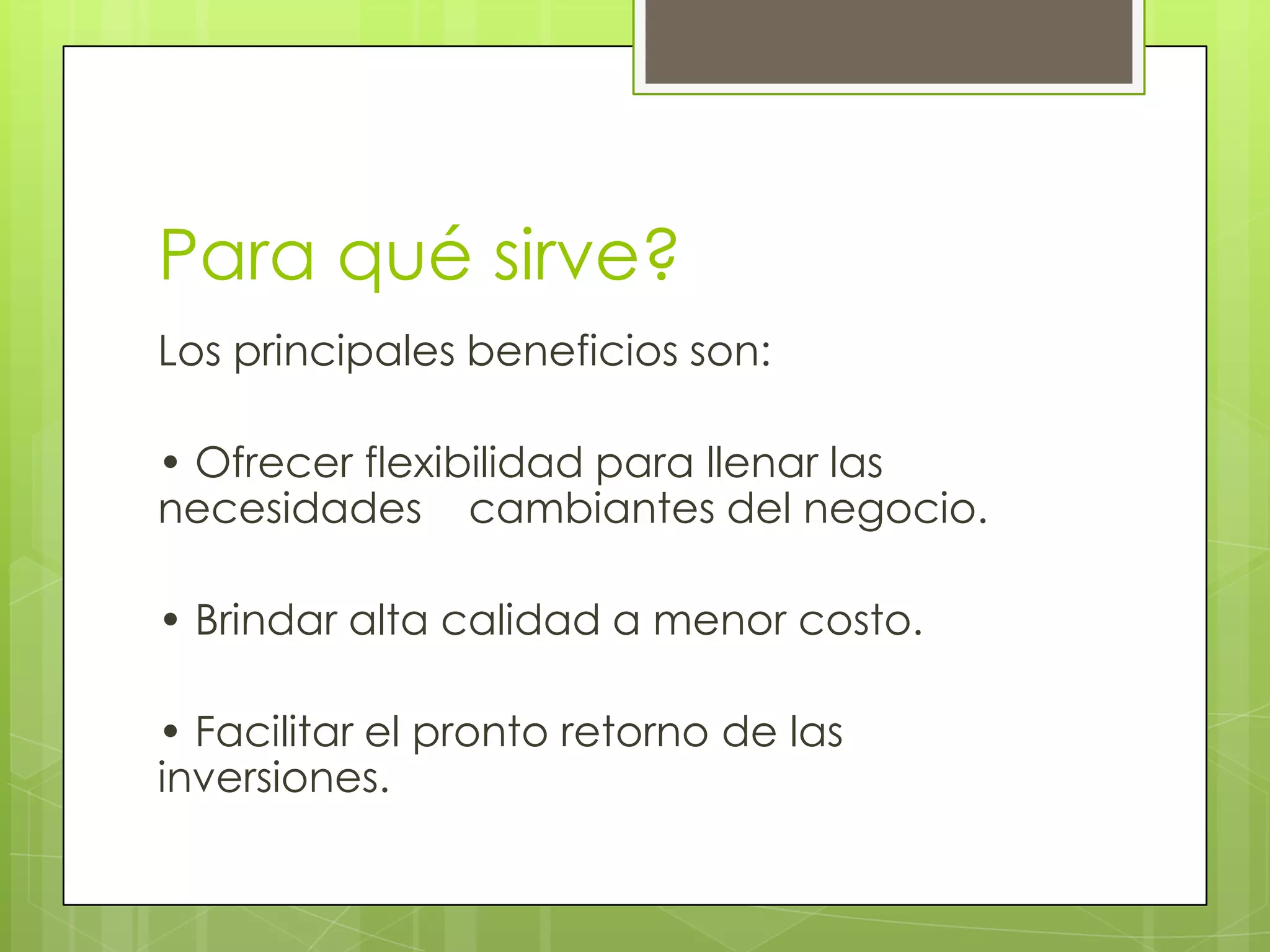 Para qué sirve?
Los principales beneficios son:

• Ofrecer flexibilidad para llenar las
necesidades cambiantes del negocio.

• Brindar alta calidad a menor costo.

• Facilitar el pronto retorno de las
inversiones.
 