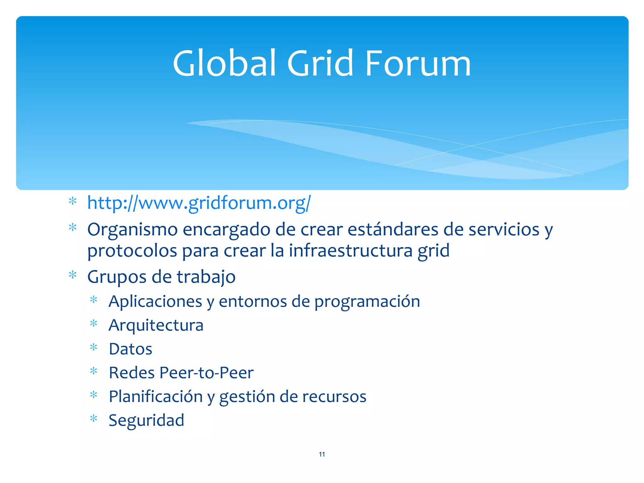 Global Grid Forum


∗ http://www.gridforum.org/
∗ Organismo encargado de crear estándares de servicios y
  protocolos para crear la infraestructura grid
∗ Grupos de trabajo
  ∗   Aplicaciones y entornos de programación
  ∗   Arquitectura
  ∗   Datos
  ∗   Redes Peer-to-Peer
  ∗   Planificación y gestión de recursos
  ∗   Seguridad
                                11
 