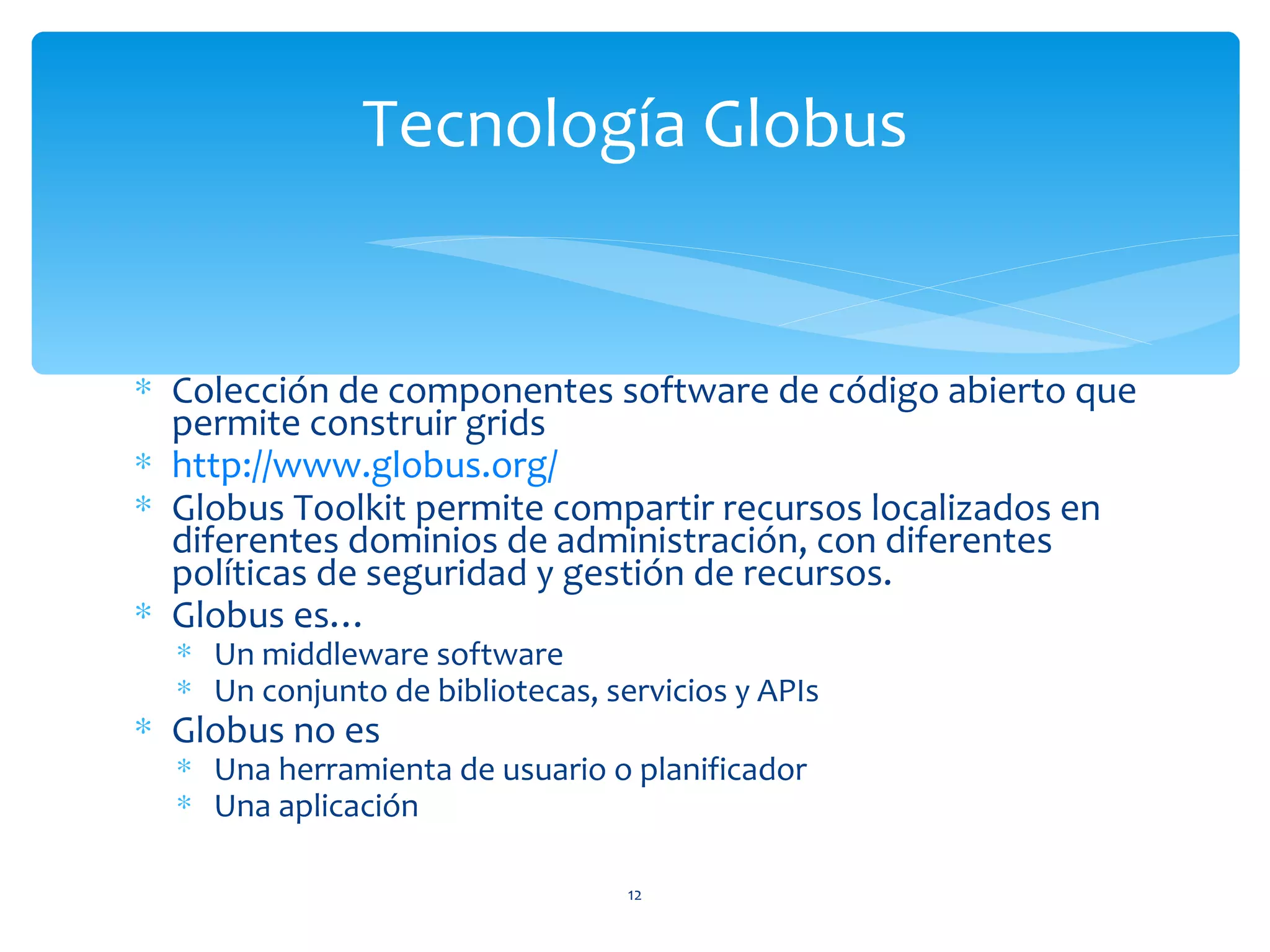 Tecnología Globus


∗ Colección de componentes software de código abierto que
  permite construir grids
∗ http://www.globus.org/
∗ Globus Toolkit permite compartir recursos localizados en
  diferentes dominios de administración, con diferentes
  políticas de seguridad y gestión de recursos.
∗ Globus es…
  ∗ Un middleware software
  ∗ Un conjunto de bibliotecas, servicios y APIs
∗ Globus no es
  ∗ Una herramienta de usuario o planificador
  ∗ Una aplicación

                                  12
 