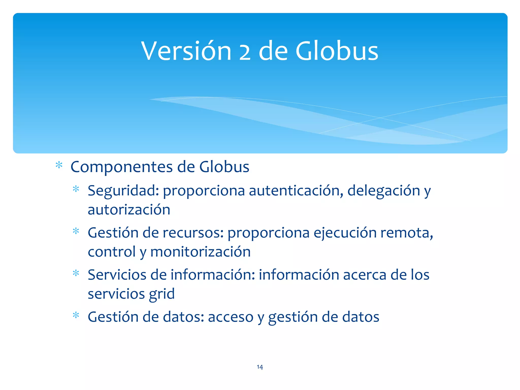 Versión 2 de Globus


∗ Componentes de Globus
  ∗ Seguridad: proporciona autenticación, delegación y
    autorización
  ∗ Gestión de recursos: proporciona ejecución remota,
    control y monitorización
  ∗ Servicios de información: información acerca de los
    servicios grid
  ∗ Gestión de datos: acceso y gestión de datos


                             14
 