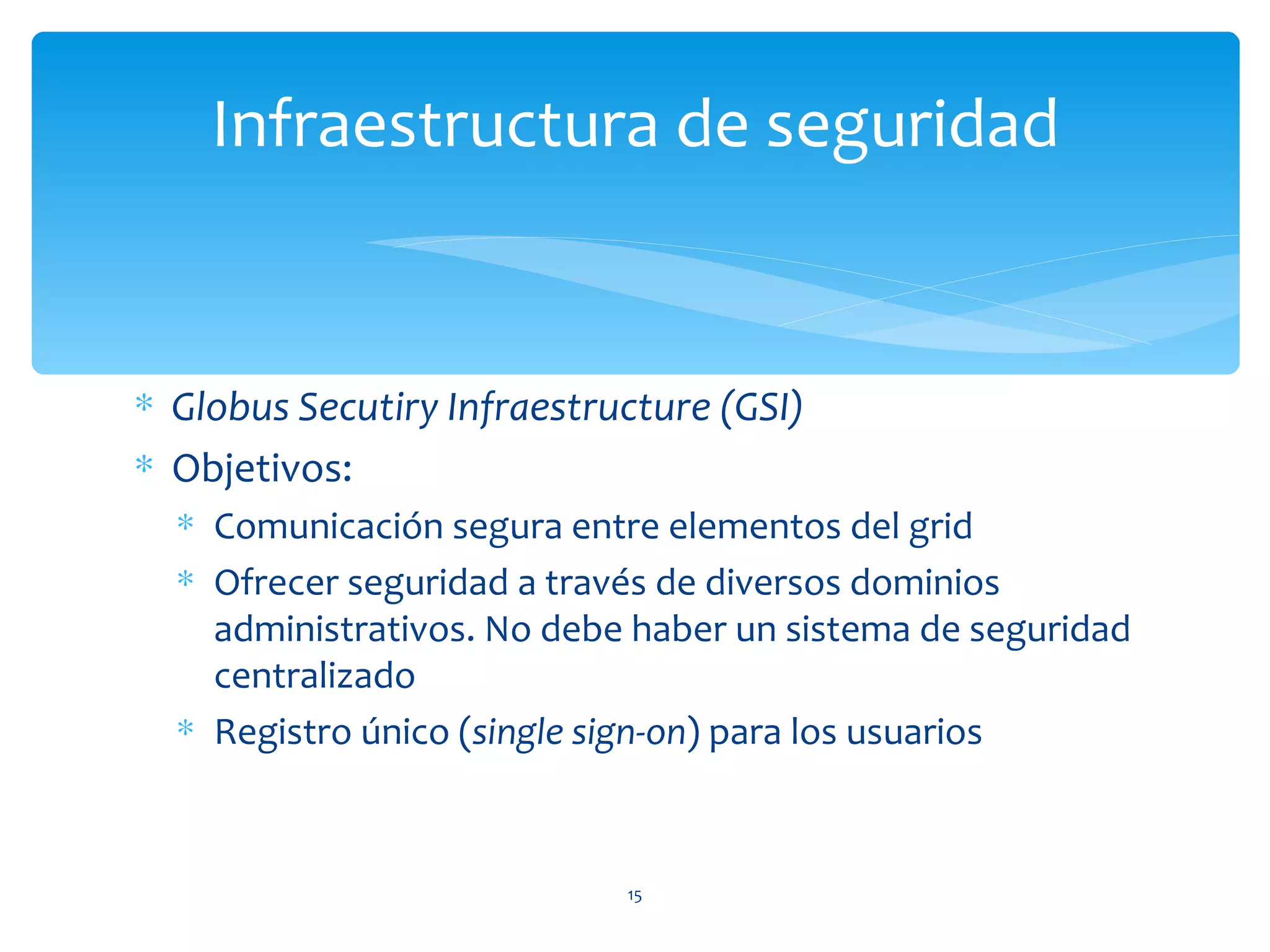 Infraestructura de seguridad


∗ Globus Secutiry Infraestructure (GSI)
∗ Objetivos:
  ∗ Comunicación segura entre elementos del grid
  ∗ Ofrecer seguridad a través de diversos dominios
    administrativos. No debe haber un sistema de seguridad
    centralizado
  ∗ Registro único (single sign-on) para los usuarios



                            15
 