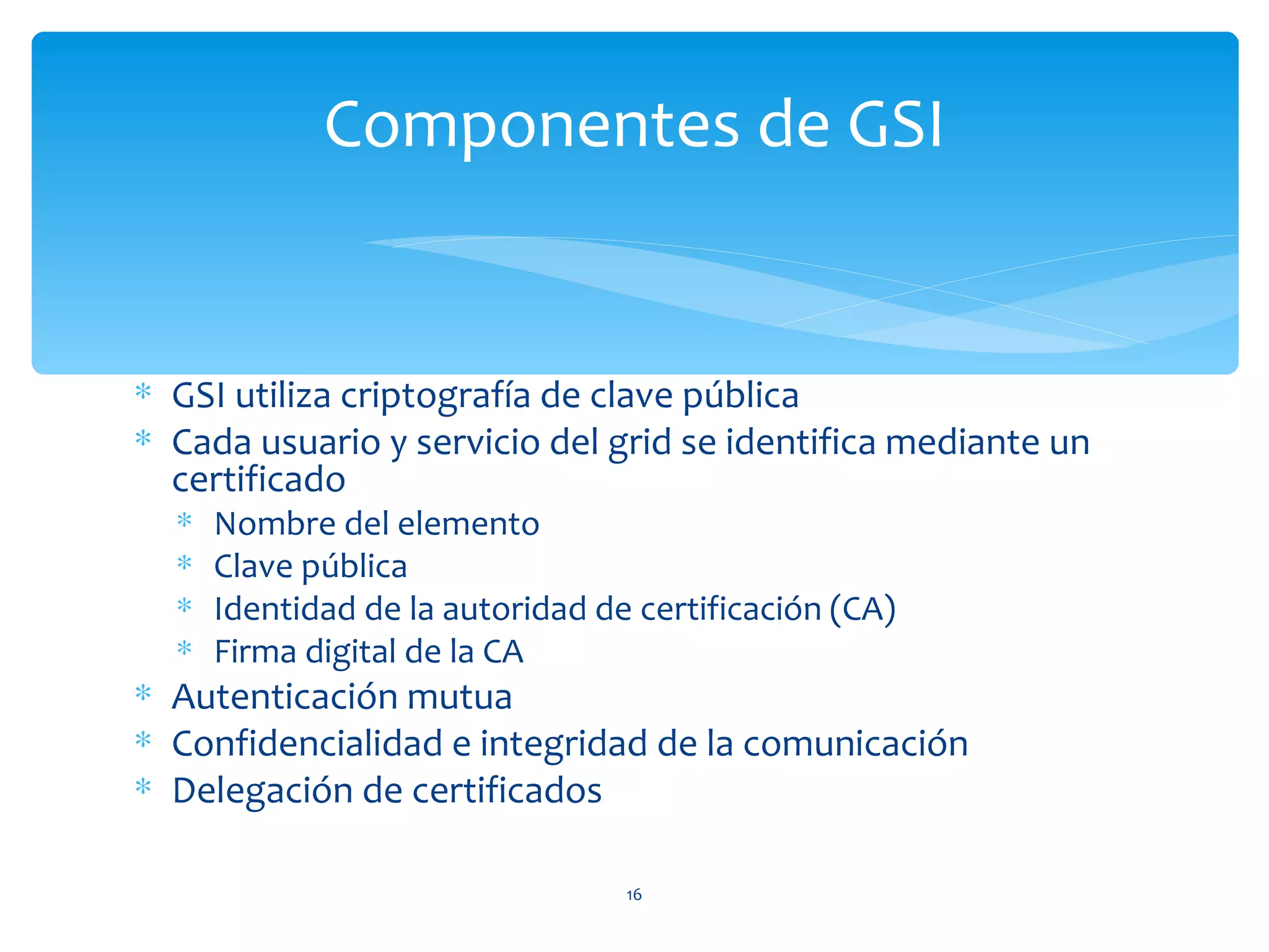 Componentes de GSI


∗ GSI utiliza criptografía de clave pública
∗ Cada usuario y servicio del grid se identifica mediante un
  certificado
  ∗   Nombre del elemento
  ∗   Clave pública
  ∗   Identidad de la autoridad de certificación (CA)
  ∗   Firma digital de la CA
∗ Autenticación mutua
∗ Confidencialidad e integridad de la comunicación
∗ Delegación de certificados

                                  16
 