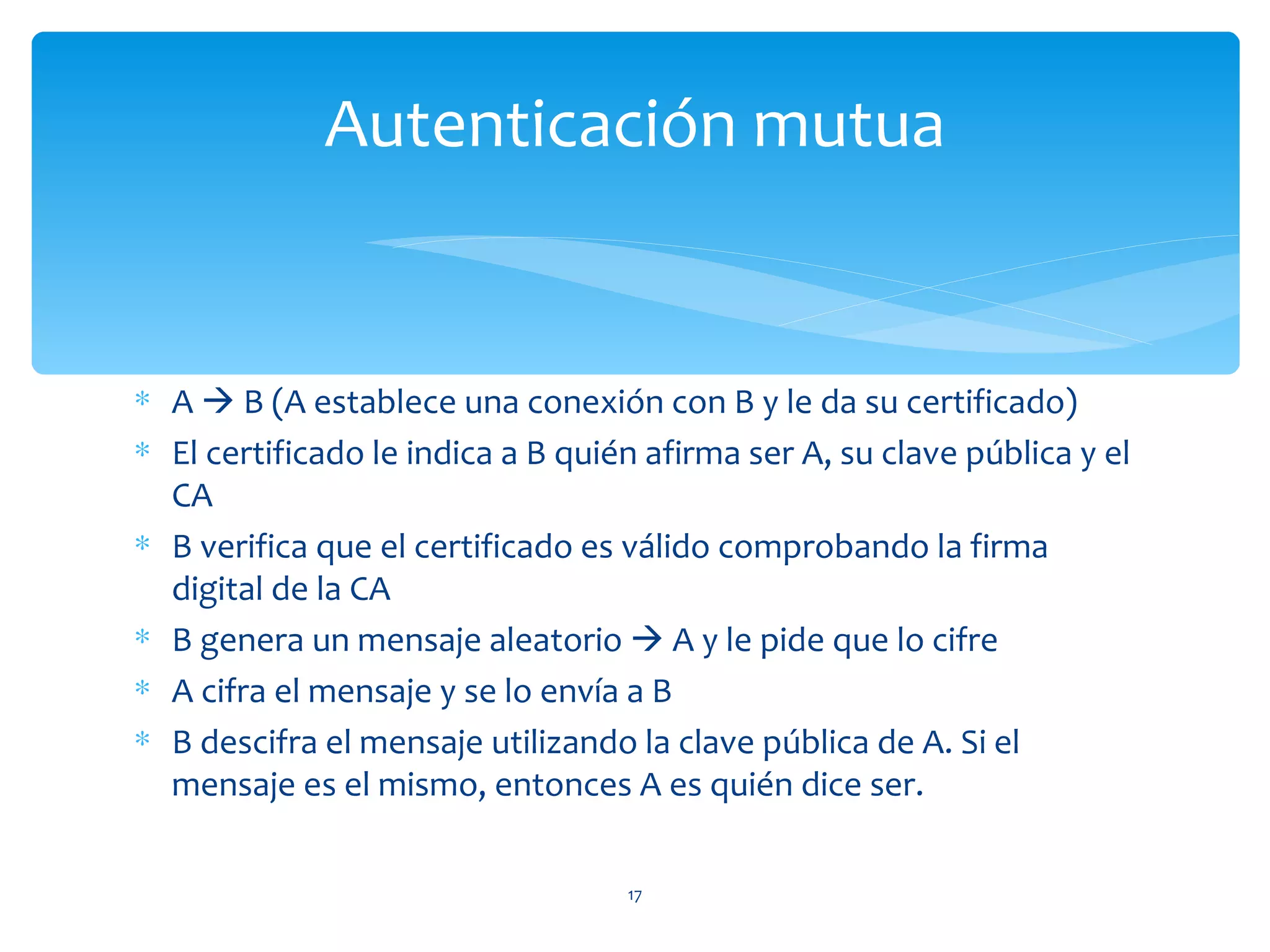 Autenticación mutua


∗ A  B (A establece una conexión con B y le da su certificado)
∗ El certificado le indica a B quién afirma ser A, su clave pública y el
  CA
∗ B verifica que el certificado es válido comprobando la firma
  digital de la CA
∗ B genera un mensaje aleatorio  A y le pide que lo cifre
∗ A cifra el mensaje y se lo envía a B
∗ B descifra el mensaje utilizando la clave pública de A. Si el
  mensaje es el mismo, entonces A es quién dice ser.

                                   17
 