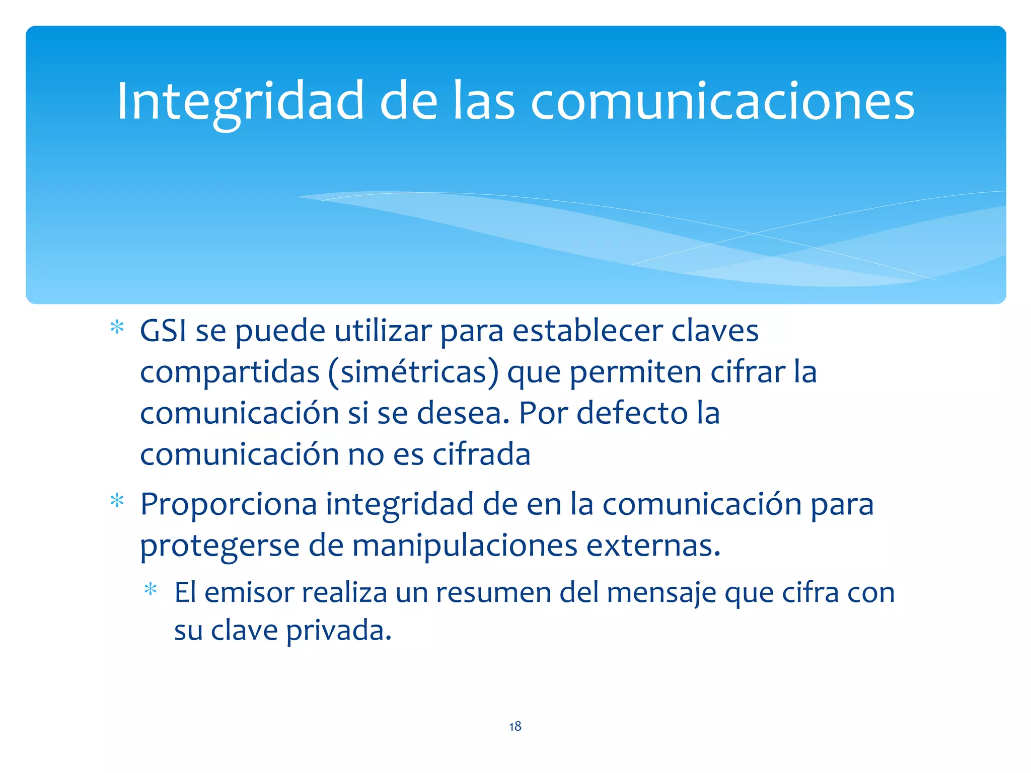 Integridad de las comunicaciones


∗ GSI se puede utilizar para establecer claves
  compartidas (simétricas) que permiten cifrar la
  comunicación si se desea. Por defecto la
  comunicación no es cifrada
∗ Proporciona integridad de en la comunicación para
  protegerse de manipulaciones externas.
  ∗ El emisor realiza un resumen del mensaje que cifra con
    su clave privada.

                             18
 
