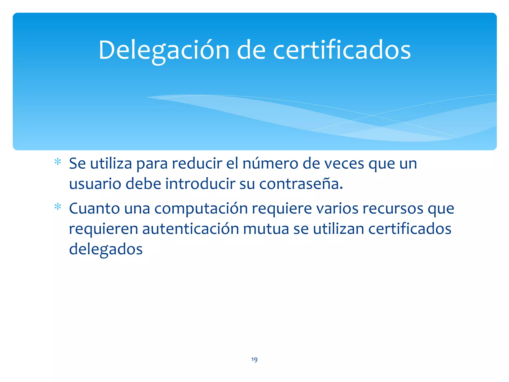 Delegación de certificados


∗ Se utiliza para reducir el número de veces que un
  usuario debe introducir su contraseña.
∗ Cuanto una computación requiere varios recursos que
  requieren autenticación mutua se utilizan certificados
  delegados




                           19
 