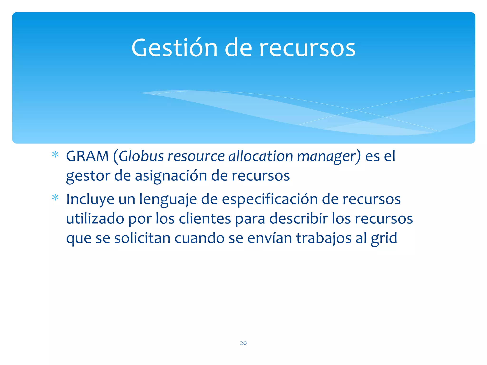 Gestión de recursos


∗ GRAM (Globus resource allocation manager) es el
  gestor de asignación de recursos
∗ Incluye un lenguaje de especificación de recursos
  utilizado por los clientes para describir los recursos
  que se solicitan cuando se envían trabajos al grid




                             20
 