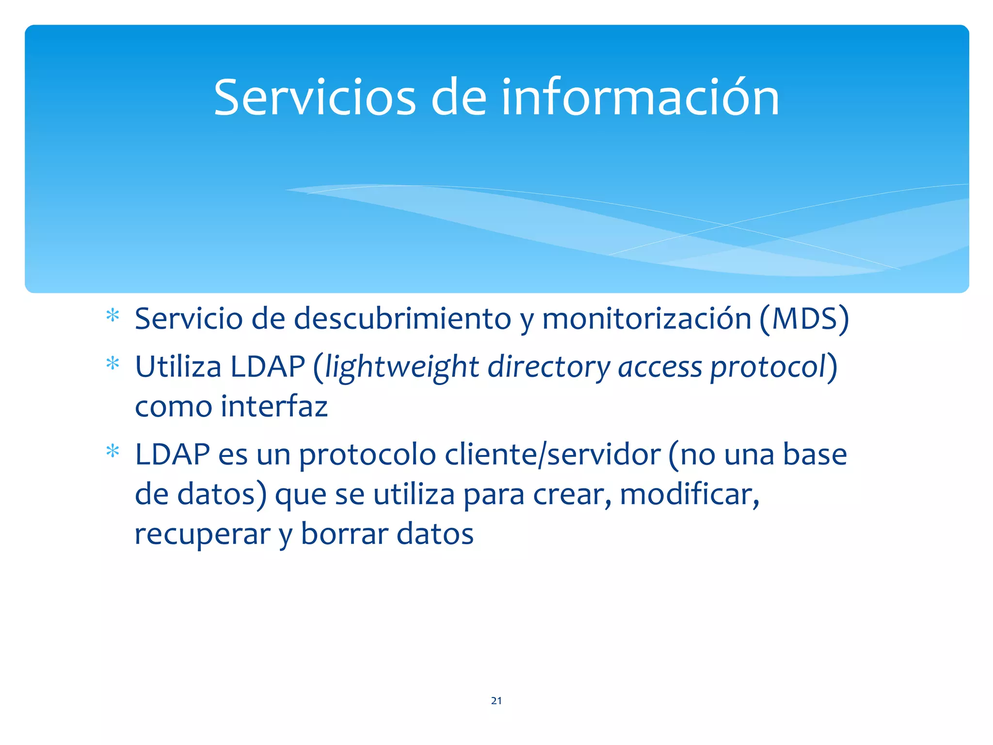 Servicios de información


∗ Servicio de descubrimiento y monitorización (MDS)
∗ Utiliza LDAP (lightweight directory access protocol)
  como interfaz
∗ LDAP es un protocolo cliente/servidor (no una base
  de datos) que se utiliza para crear, modificar,
  recuperar y borrar datos



                            21
 