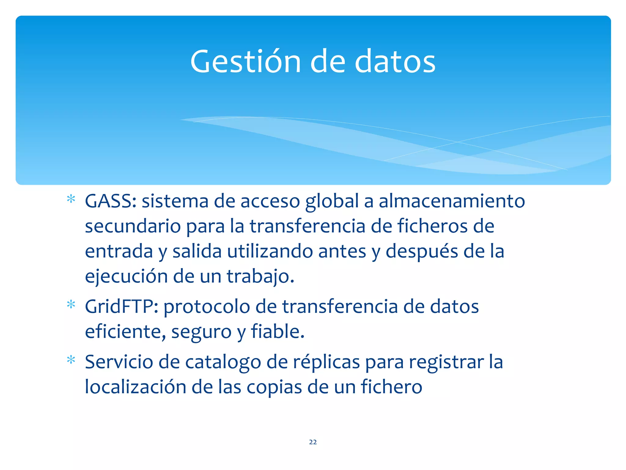 Gestión de datos


∗ GASS: sistema de acceso global a almacenamiento
  secundario para la transferencia de ficheros de
  entrada y salida utilizando antes y después de la
  ejecución de un trabajo.
∗ GridFTP: protocolo de transferencia de datos
  eficiente, seguro y fiable.
∗ Servicio de catalogo de réplicas para registrar la
  localización de las copias de un fichero

                           22
 